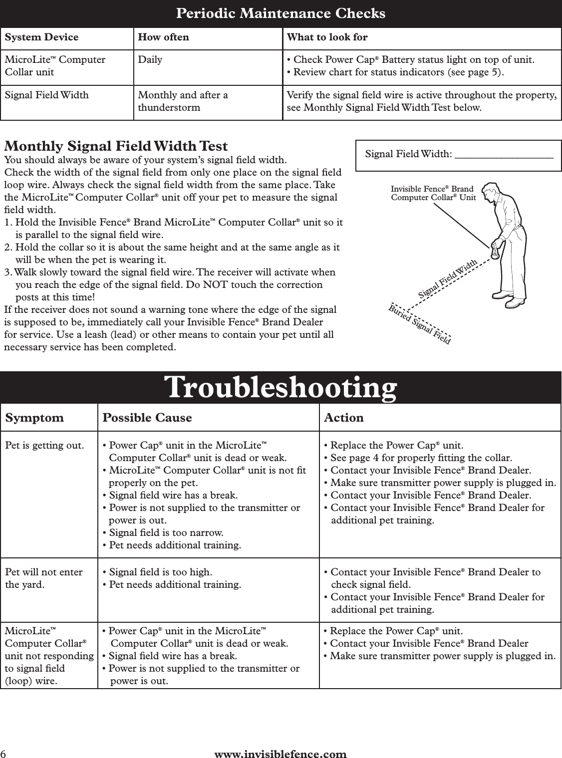 6  www.invisiblefence.comPeriodic Maintenance ChecksSystem Device How often  What to look forMicroLite™ Computer Collar unitDaily • Check Power Cap® Battery status light on top of unit.• Review chart for status indicators (see page 5).Signal Field Width Monthly and after a thunderstormVerify the signal ﬁ eld wire is active throughout the property, see Monthly Signal Field Width Test below.Monthly Signal Field Width TestYou should always be aware of your system’s signal ﬁ eld width.Check the width of the signal ﬁ eld from only one place on the signal ﬁ eld loop wire. Always check the signal ﬁ eld width from the same place. Take the MicroLite™ Computer Collar® unit off your pet to measure the signal ﬁ eld width.1. Hold the Invisible Fence® Brand MicroLite™ Computer Collar® unit so it is parallel to the signal ﬁ eld wire.2. Hold the collar so it is about the same height and at the same angle as it will be when the pet is wearing it.3. Walk slowly toward the signal ﬁ eld wire. The receiver will activate when you reach the edge of the signal ﬁ eld. Do NOT touch the correction posts at this time!If the receiver does not sound a warning tone where the edge of the signal is supposed to be, immediately call your Invisible Fence® Brand Dealer for service. Use a leash (lead) or other means to contain your pet until all necessary service has been completed.Signal Field Width: ___________________           Invisible Fence® BrandComputer Collar® UnitSignal Field WidthBuried Signal Field TroubleshootingSymptom Possible Cause ActionPet is getting out. • Power Cap® unit in the MicroLite™ Computer Collar® unit is dead or weak.• MicroLite™ Computer Collar® unit is not ﬁ t properly on the pet.• Signal ﬁ eld wire has a break. • Power is not supplied to the transmitter or power is out. • Signal ﬁ eld is too narrow. • Pet needs additional training.• Replace the Power Cap® unit. • See page 4 for properly ﬁ tting the collar.• Contact your Invisible Fence® Brand Dealer.• Make sure transmitter power supply is plugged in.• Contact your Invisible Fence® Brand Dealer.• Contact your Invisible Fence® Brand Dealer for additional pet training.Pet will not enter the yard.• Signal ﬁ eld is too high.• Pet needs additional training.• Contact your Invisible Fence® Brand Dealer to check signal ﬁ eld.• Contact your Invisible Fence® Brand Dealer for additional pet training.MicroLite™Computer Collar® unit not responding to signal ﬁ eld (loop) wire.• Power Cap® unit in the MicroLite™ Computer Collar® unit is dead or weak.• Signal ﬁ eld wire has a break.• Power is not supplied to the transmitter or power is out.• Replace the Power Cap® unit.• Contact your Invisible Fence® Brand Dealer• Make sure transmitter power supply is plugged in.