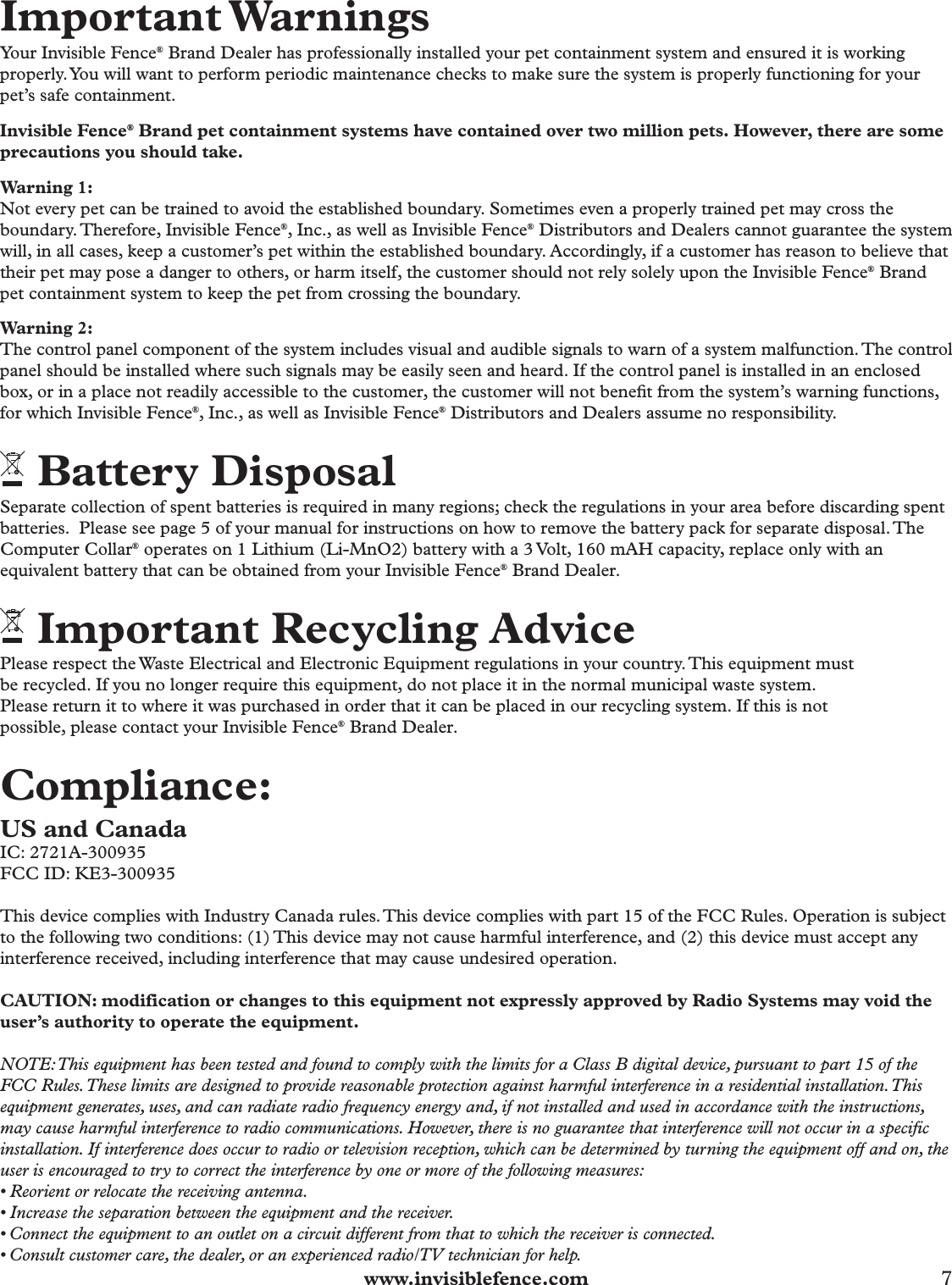  www.invisiblefence.com 7 Important WarningsYour Invisible Fence® Brand Dealer has professionally installed your pet containment system and ensured it is working properly. You will want to perform periodic maintenance checks to make sure the system is properly functioning for your pet’s safe containment.Invisible Fence® Brand pet containment systems have contained over two million pets. However, there are some precautions you should take.Warning 1:Not every pet can be trained to avoid the established boundary. Sometimes even a properly trained pet may cross the boundary. Therefore, Invisible Fence®, Inc., as well as Invisible Fence® Distributors and Dealers cannot guarantee the system will, in all cases, keep a customer’s pet within the established boundary. Accordingly, if a customer has reason to believe that their pet may pose a danger to others, or harm itself, the customer should not rely solely upon the Invisible Fence® Brand pet containment system to keep the pet from crossing the boundary. Warning 2:The control panel component of the system includes visual and audible signals to warn of a system malfunction. The control panel should be installed where such signals may be easily seen and heard. If the control panel is installed in an enclosed box, or in a place not readily accessible to the customer, the customer will not beneﬁ t from the system’s warning functions, for which Invisible Fence®, Inc., as well as Invisible Fence® Distributors and Dealers assume no responsibility. Battery DisposalSeparate collection of spent batteries is required in many regions; check the regulations in your area before discarding spent batteries.  Please see page 5 of your manual for instructions on how to remove the battery pack for separate disposal. The Computer Collar® operates on 1 Lithium (Li-MnO2) battery with a 3 Volt, 160 mAH capacity, replace only with an equivalent battery that can be obtained from your Invisible Fence® Brand Dealer. Important Recycling AdvicePlease respect the Waste Electrical and Electronic Equipment regulations in your country. This equipment mustbe recycled. If you no longer require this equipment, do not place it in the normal municipal waste system.Please return it to where it was purchased in order that it can be placed in our recycling system. If this is notpossible, please contact your Invisible Fence® Brand Dealer. Compliance: US and CanadaIC: 2721A-300935FCC ID: KE3-300935This device complies with Industry Canada rules. This device complies with part 15 of the FCC Rules. Operation is subject to the following two conditions: (1) This device may not cause harmful interference, and (2) this device must accept any interference received, including interference that may cause undesired operation. CAUTION: modification or changes to this equipment not expressly approved by Radio Systems may void the user’s authority to operate the equipment. NOTE: This equipment has been tested and found to comply with the limits for a Class B digital device, pursuant to part 15 of the FCC Rules. These limits are designed to provide reasonable protection against harmful interference in a residential installation. This equipment generates, uses, and can radiate radio frequency energy and, if not installed and used in accordance with the instructions, may cause harmful interference to radio communications. However, there is no guarantee that interference will not occur in a specific installation. If interference does occur to radio or television reception, which can be determined by turning the equipment off and on, the user is encouraged to try to correct the interference by one or more of the following measures:• Reorient or relocate the receiving antenna.• Increase the separation between the equipment and the receiver.• Connect the equipment to an outlet on a circuit different from that to which the receiver is connected.• Consult customer care, the dealer, or an experienced radio/TV technician for help. 