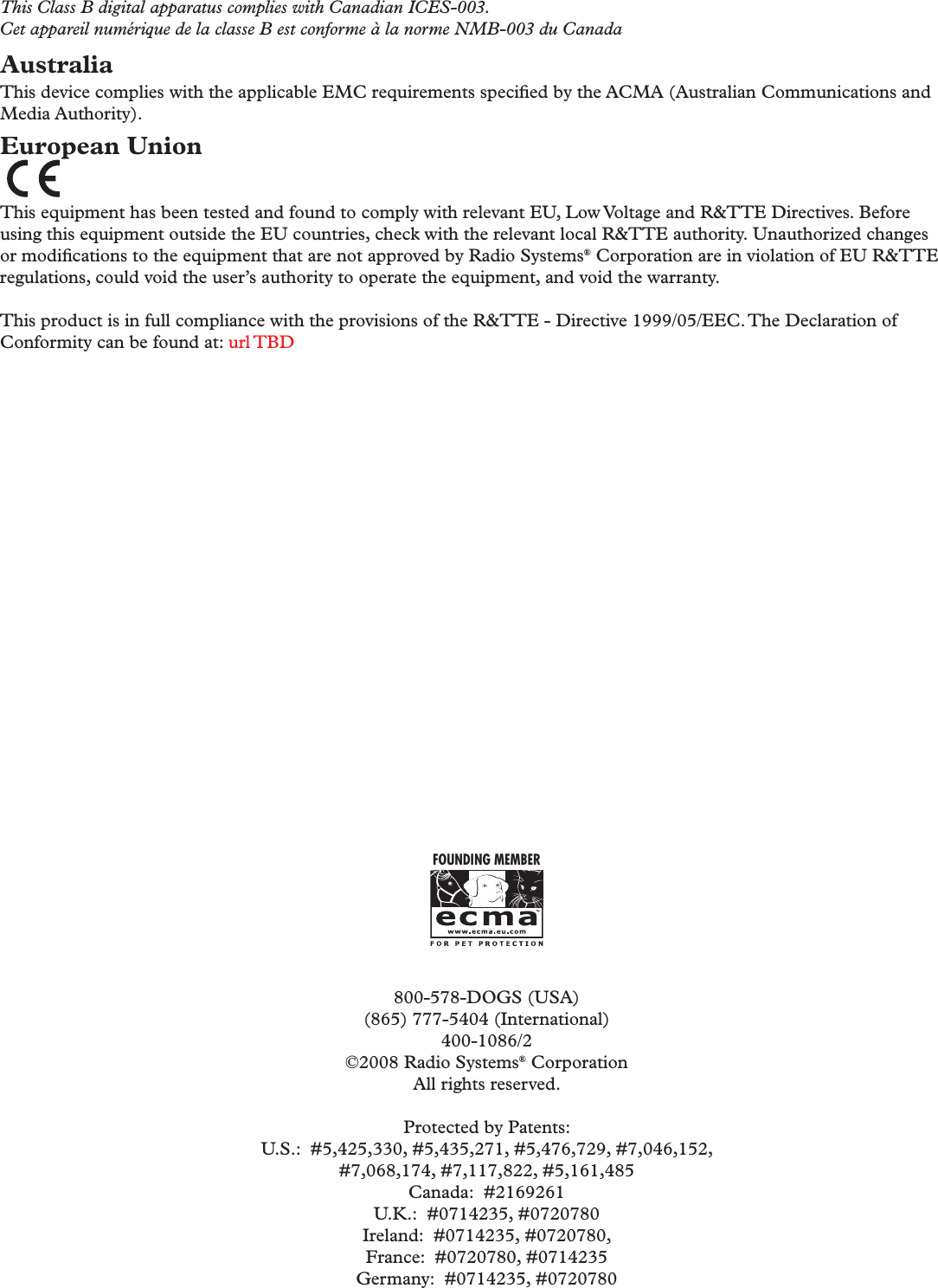 This Class B digital apparatus complies with Canadian ICES-003.Cet appareil numérique de la classe B est conforme à la norme NMB-003 du CanadaAustraliaThis device complies with the applicable EMC requirements speciﬁ ed by the ACMA (Australian Communications and Media Authority).European Union This equipment has been tested and found to comply with relevant EU, Low Voltage and R&amp;TTE Directives. Before using this equipment outside the EU countries, check with the relevant local R&amp;TTE authority. Unauthorized changes or modiﬁ cations to the equipment that are not approved by Radio Systems® Corporation are in violation of EU R&amp;TTE regulations, could void the user’s authority to operate the equipment, and void the warranty. This product is in full compliance with the provisions of the R&amp;TTE - Directive 1999/05/EEC. The Declaration of Conformity can be found at: url TBDFOUNDING MEMBER800-578-DOGS (USA)(865) 777-5404 (International)400-1086/2©2008 Radio Systems® CorporationAll rights reserved.Protected by Patents:U.S.:  #5,425,330, #5,435,271, #5,476,729, #7,046,152, #7,068,174, #7,117,822, #5,161,485Canada:  #2169261U.K.:  #0714235, #0720780Ireland:  #0714235, #0720780, France:  #0720780, #0714235Germany:  #0714235, #0720780