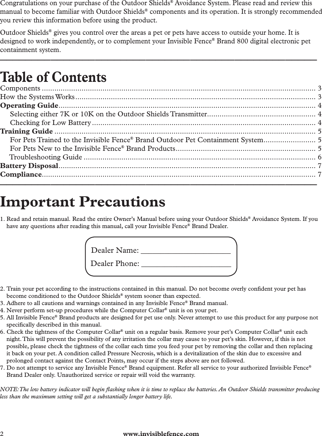 2  www.invisiblefence.comCongratulations on your purchase of the Outdoor Shields® Avoidance System. Please read and review this manual to become familiar with Outdoor Shields® components and its operation. It is strongly recommended you review this information before using the product.Outdoor Shields® gives you control over the areas a pet or pets have access to outside your home. It is designed to work independently, or to complement your Invisible Fence® Brand 800 digital electronic pet containment system.__________________________________________________Table of ContentsComponents ................................................................................................................................... 3How the Systems Works ................................................................................................................... 3Operating Guide ........................................................................................................................... 4     Selecting either 7K or 10K on the Outdoor Shields Transmitter .................................................... 4     Checking for Low Battery ........................................................................................................... 4Training Guide ............................................................................................................................. 5     For Pets Trained to the Invisible Fence® Brand Outdoor Pet Containment System ......................... 5     For Pets New to the Invisible Fence® Brand Products ................................................................... 5     Troubleshooting Guide ............................................................................................................... 6Battery Disposal ........................................................................................................................... 7Compliance................................................................................................................................... 7__________________________________________________Important Precautions 1. Read and retain manual. Read the entire Owner’s Manual before using your Outdoor Shields® Avoidance System. If you have any questions after reading this manual, call your Invisible Fence® Brand Dealer.Dealer Name: _______________________ Dealer Phone: _______________________2. Train your pet according to the instructions contained in this manual. Do not become overly conﬁ dent your pet has become conditioned to the Outdoor Shields® system sooner than expected.3. Adhere to all cautions and warnings contained in any Invisible Fence® Brand manual.4. Never perform set-up procedures while the Computer Collar® unit is on your pet.5. All Invisible Fence® Brand products are designed for pet use only. Never attempt to use this product for any purpose not speciﬁ cally described in this manual.6. Check the tightness of the Computer Collar® unit on a regular basis. Remove your pet’s Computer Collar® unit each night. This will prevent the possibility of any irritation the collar may cause to your pet’s skin. However, if this is not possible, please check the tightness of the collar each time you feed your pet by removing the collar and then replacing it back on your pet. A condition called Pressure Necrosis, which is a devitalization of the skin due to excessive and prolonged contact against the Contact Points, may occur if the steps above are not followed.7. Do not attempt to service any Invisible Fence® Brand equipment. Refer all service to your authorized Invisible Fence® Brand Dealer only. Unauthorized service or repair will void the warranty.NOTE: The low battery indicator will begin ﬂ ashing when it is time to replace the batteries. An Outdoor Shields transmitter producing less than the maximum setting will get a substantially longer battery life. 