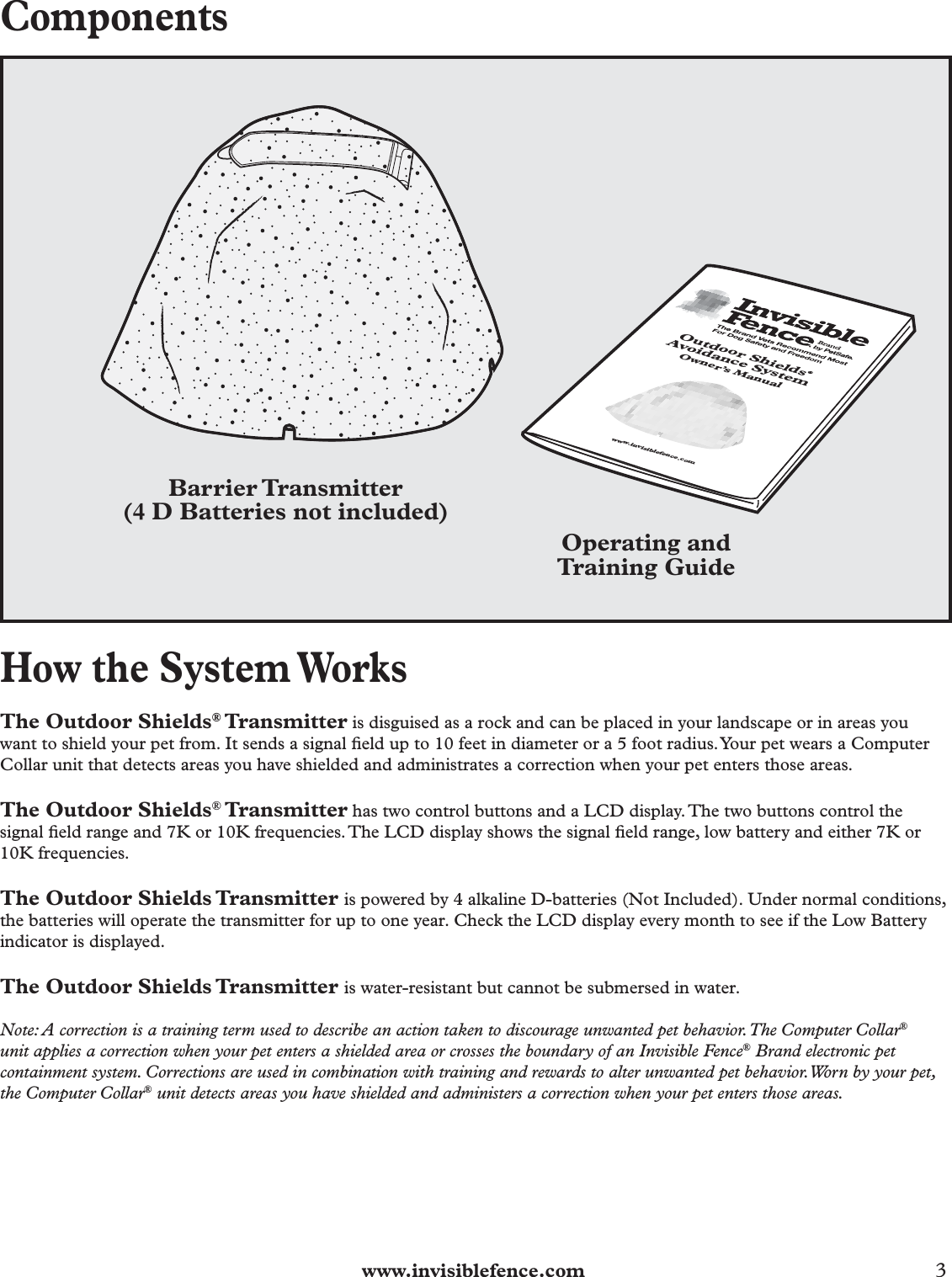  www.invisiblefence.com 3 ComponentsBarrier Transmitter(4 D Batteries not included)Operating andTraining GuideOutdoor Shields® Avoidance SystemOwner’s Manual www.invisiblefence.comHow the System WorksThe Outdoor Shields® Transmitter is disguised as a rock and can be placed in your landscape or in areas you want to shield your pet from. It sends a signal ﬁ eld up to 10 feet in diameter or a 5 foot radius. Your pet wears a Computer Collar unit that detects areas you have shielded and administrates a correction when your pet enters those areas.The Outdoor Shields® Transmitter has two control buttons and a LCD display. The two buttons control the signal ﬁ eld range and 7K or 10K frequencies. The LCD display shows the signal ﬁ eld range, low battery and either 7K or 10K frequencies.The Outdoor Shields Transmitter is powered by 4 alkaline D-batteries (Not Included). Under normal conditions, the batteries will operate the transmitter for up to one year. Check the LCD display every month to see if the Low Battery indicator is displayed.The Outdoor Shields Transmitter is water-resistant but cannot be submersed in water. Note: A correction is a training term used to describe an action taken to discourage unwanted pet behavior. The Computer Collar® unit applies a correction when your pet enters a shielded area or crosses the boundary of an Invisible Fence® Brand electronic pet containment system. Corrections are used in combination with training and rewards to alter unwanted pet behavior. Worn by your pet, the Computer Collar® unit detects areas you have shielded and administers a correction when your pet enters those areas.