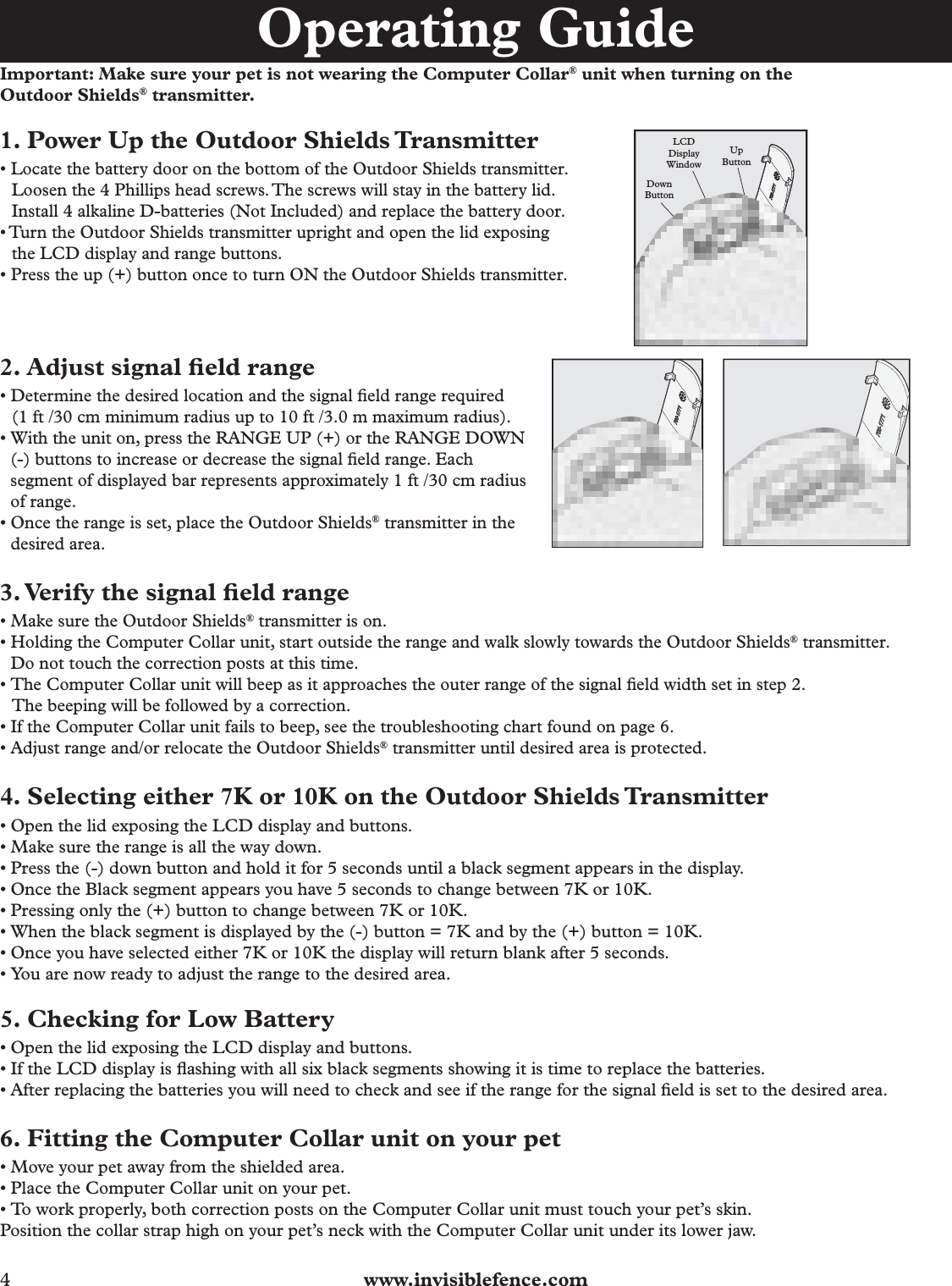 4  www.invisiblefence.comImportant: Make sure your pet is not wearing the Computer Collar® unit when turning on the Outdoor Shields® transmitter.1. Power Up the Outdoor Shields Transmitter• Locate the battery door on the bottom of the Outdoor Shields transmitter.          Loosen the 4 Phillips head screws. The screws will stay in the battery lid.    Install 4 alkaline D-batteries (Not Included) and replace the battery door.• Turn the Outdoor Shields transmitter upright and open the lid exposing   the LCD display and range buttons.• Press the up (+) button once to turn ON the Outdoor Shields transmitter.      LCDDisplayWindowUpButtonDownButton   2. Adjust signal ﬁ eld range• Determine the desired location and the signal ﬁ eld range required   (1 ft /30 cm minimum radius up to 10 ft /3.0 m maximum radius).• With the unit on, press the RANGE UP (+) or the RANGE DOWN (-) buttons to increase or decrease the signal ﬁ eld range. Each segment of displayed bar represents approximately 1 ft /30 cm radius of range.• Once the range is set, place the Outdoor Shields® transmitter in the   desired area.3. Verify the signal ﬁ eld range• Make sure the Outdoor Shields® transmitter is on.• Holding the Computer Collar unit, start outside the range and walk slowly towards the Outdoor Shields® transmitter. Do not touch the correction posts at this time.• The Computer Collar unit will beep as it approaches the outer range of the signal ﬁ eld width set in step 2.   The beeping will be followed by a correction.• If the Computer Collar unit fails to beep, see the troubleshooting chart found on page 6.• Adjust range and/or relocate the Outdoor Shields® transmitter until desired area is protected.4. Selecting either 7K or 10K on the Outdoor Shields Transmitter• Open the lid exposing the LCD display and buttons.• Make sure the range is all the way down.• Press the (-) down button and hold it for 5 seconds until a black segment appears in the display.• Once the Black segment appears you have 5 seconds to change between 7K or 10K. • Pressing only the (+) button to change between 7K or 10K.• When the black segment is displayed by the (-) button = 7K and by the (+) button = 10K.• Once you have selected either 7K or 10K the display will return blank after 5 seconds.• You are now ready to adjust the range to the desired area.5. Checking for Low Battery• Open the lid exposing the LCD display and buttons.• If the LCD display is ﬂ ashing with all six black segments showing it is time to replace the batteries.• After replacing the batteries you will need to check and see if the range for the signal ﬁ eld is set to the desired area. 6. Fitting the Computer Collar unit on your pet• Move your pet away from the shielded area.• Place the Computer Collar unit on your pet.• To work properly, both correction posts on the Computer Collar unit must touch your pet’s skin.Position the collar strap high on your pet’s neck with the Computer Collar unit under its lower jaw.Operating Guide