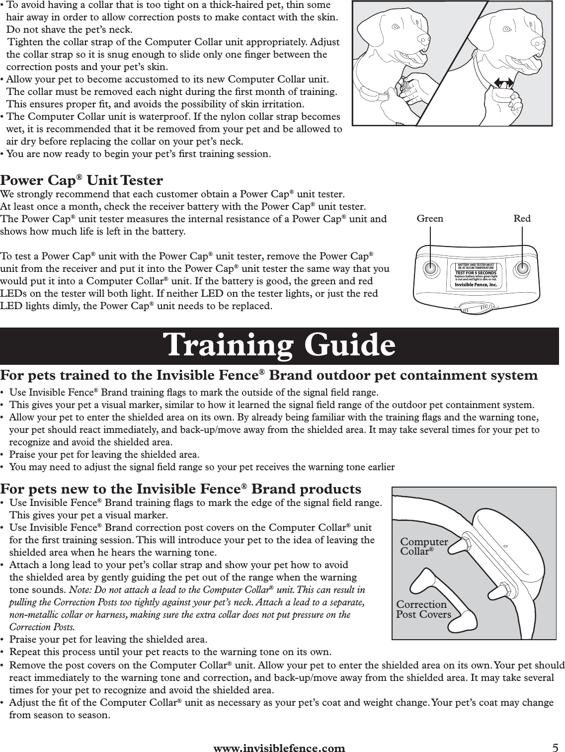  www.invisiblefence.com 5 • To avoid having a collar that is too tight on a thick-haired pet, thin some hair away in order to allow correction posts to make contact with the skin. Do not shave the pet’s neck.   Tighten the collar strap of the Computer Collar unit appropriately. Adjust the collar strap so it is snug enough to slide only one ﬁ nger between the correction posts and your pet’s skin.• Allow your pet to become accustomed to its new Computer Collar unit. The collar must be removed each night during the ﬁ rst month of training. This ensures proper ﬁ t, and avoids the possibility of skin irritation.• The Computer Collar unit is waterproof. If the nylon collar strap becomes wet, it is recommended that it be removed from your pet and be allowed to air dry before replacing the collar on your pet’s neck.• You are now ready to begin your pet’s ﬁ rst training session.   Power Cap® Unit TesterWe strongly recommend that each customer obtain a Power Cap® unit tester. At least once a month, check the receiver battery with the Power Cap® unit tester.The Power Cap® unit tester measures the internal resistance of a Power Cap® unit and shows how much life is left in the battery.To test a Power Cap® unit with the Power Cap® unit tester, remove the Power Cap® unit from the receiver and put it into the Power Cap® unit tester the same way that you would put it into a Computer Collar® unit. If the battery is good, the green and red LEDs on the tester will both light. If neither LED on the tester lights, or just the red LED lights dimly, the Power Cap® unit needs to be replaced.  BATTERY AND TESTER MUSTBE AT ROOM TEMPERATURETEST FOR 5 SECONDSReplace battery when green lightis out and red light is dim or out.Invisible Fence, Inc.Green RedTraining GuideFor pets trained to the Invisible Fence® Brand outdoor pet containment system•  Use Invisible Fence® Brand training ﬂ ags to mark the outside of the signal ﬁ eld range.•  This gives your pet a visual marker, similar to how it learned the signal ﬁ eld range of the outdoor pet containment system.•  Allow your pet to enter the shielded area on its own. By already being familiar with the training ﬂ ags and the warning tone, your pet should react immediately, and back-up/move away from the shielded area. It may take several times for your pet to recognize and avoid the shielded area.•  Praise your pet for leaving the shielded area.•  You may need to adjust the signal ﬁ eld range so your pet receives the warning tone earlierFor pets new to the Invisible Fence® Brand products•  Use Invisible Fence® Brand training ﬂ ags to mark the edge of the signal ﬁ eld range. This gives your pet a visual marker.•  Use Invisible Fence® Brand correction post covers on the Computer Collar® unit for the ﬁ rst training session. This will introduce your pet to the idea of leaving the shielded area when he hears the warning tone.•  Attach a long lead to your pet’s collar strap and show your pet how to avoid the shielded area by gently guiding the pet out of the range when the warning tone sounds. Note: Do not attach a lead to the Computer Collar® unit. This can result in pulling the Correction Posts too tightly against your pet’s neck. Attach a lead to a separate, non-metallic collar or harness, making sure the extra collar does not put pressure on the Correction Posts.•  Praise your pet for leaving the shielded area.•  Repeat this process until your pet reacts to the warning tone on its own. Computer Collar®Correction Post Covers•  Remove the post covers on the Computer Collar® unit. Allow your pet to enter the shielded area on its own. Your pet should react immediately to the warning tone and correction, and back-up/move away from the shielded area. It may take several times for your pet to recognize and avoid the shielded area.•  Adjust the ﬁ t of the Computer Collar® unit as necessary as your pet’s coat and weight change. Your pet’s coat may change from season to season.