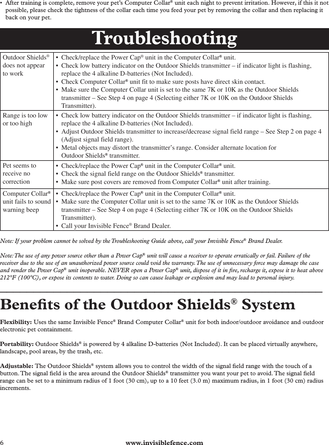 6  www.invisiblefence.com•  After training is complete, remove your pet’s Computer Collar® unit each night to prevent irritation. However, if this it not possible, please check the tightness of the collar each time you feed your pet by removing the collar and then replacing it back on your pet.Troubleshooting Outdoor  Shields® does not appear to work Ć  Check/replace the Power Cap® unit in the Computer Collar® unit.Ć  Check low battery indicator on the Outdoor Shields transmitter ă if indicator light is flashing, replace the 4 alkaline D-batteries (Not Included).Ć  Check Computer Collar® unit fit to make sure posts have direct skin contact.Ć  Make sure the Computer Collar unit is set to the same 7K or 10K as the Outdoor Shields transmitter ă See Step 4 on page 4 (Selecting either 7K or 10K on the Outdoor Shields Transmitter). Range is too low or too high Ć  Check low battery indicator on the Outdoor Shields transmitter ă if indicator light is flashing, replace the 4 alkaline D-batteries (Not Included).Ć  Adjust Outdoor Shields transmitter to increase/decrease signal field range ă See Step 2 on page 4 (Adjust signal field range).Ć  Metal objects may distort the transmitterÊs range. Consider alternate location for Outdoor Shields® transmitter. Pet seems to receive no correction Ć  Check/replace the Power Cap® unit in the Computer Collar® unit.Ć  Check the signal field range on the Outdoor Shields® transmitter.Ć  Make sure post covers are removed from Computer Collar® unit after training. Computer  Collar® unit fails to sound warning beep Ć  Check/replace the Power Cap® unit in the Computer Collar® unit.Ć  Make sure the Computer Collar unit is set to the same 7K or 10K as the Outdoor Shields transmitter ă See Step 4 on page 4 (Selecting either 7K or 10K on the Outdoor Shields Transmitter).Ć  Call your Invisible Fence® Brand Dealer.Note: If your problem cannot be solved by the Troubleshooting Guide above, call your Invisible Fence® Brand Dealer.Note: The use of any power source other than a Power Cap® unit will cause a receiver to operate erratically or fail. Failure of the receiver due to the use of an unauthorized power source could void the warranty. The use of unnecessary force may damage the case and render the Power Cap® unit inoperable. NEVER open a Power Cap® unit, dispose of it in ﬁ re, recharge it, expose it to heat above 212°F (100°C), or expose its contents to water. Doing so can cause leakage or explosion and may lead to personal injury.________________________________________________Beneﬁ ts of the Outdoor Shields® SystemFlexibility: Uses the same Invisible Fence® Brand Computer Collar® unit for both indoor/outdoor avoidance and outdoor electronic pet containment.Portability: Outdoor Shields® is powered by 4 alkaline D-batteries (Not Included). It can be placed virtually anywhere, landscape, pool areas, by the trash, etc. Adjustable: The Outdoor Shields® system allows you to control the width of the signal ﬁ eld range with the touch of a button. The signal ﬁ eld is the area around the Outdoor Shields® transmitter you want your pet to avoid. The signal ﬁ eld range can be set to a minimum radius of 1 foot (30 cm), up to a 10 feet (3.0 m) maximum radius, in 1 foot (30 cm) radius increments.