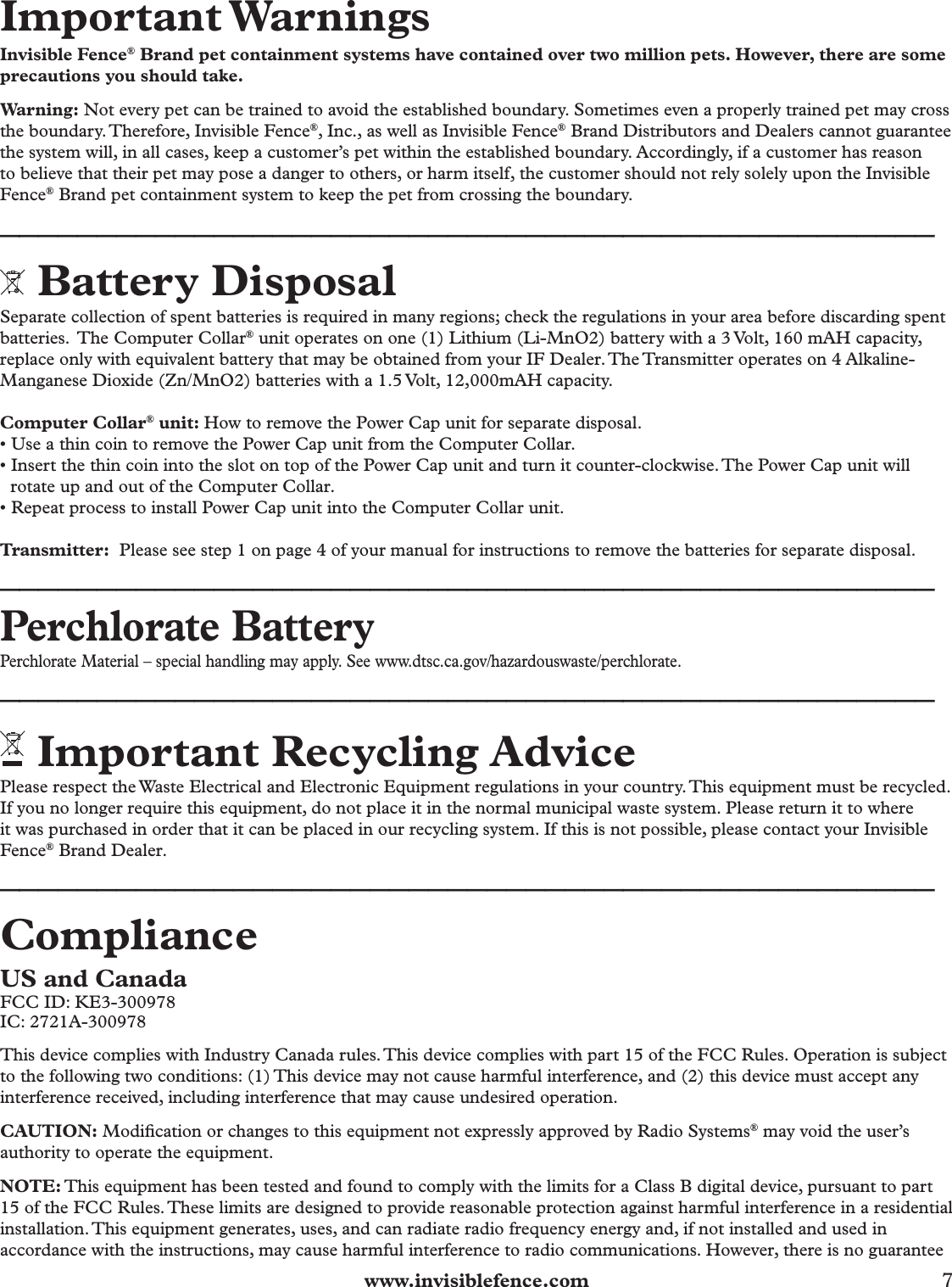  www.invisiblefence.com 7 Important WarningsInvisible Fence® Brand pet containment systems have contained over two million pets. However, there are some precautions you should take.Warning: Not every pet can be trained to avoid the established boundary. Sometimes even a properly trained pet may cross the boundary. Therefore, Invisible Fence®, Inc., as well as Invisible Fence® Brand Distributors and Dealers cannot guarantee the system will, in all cases, keep a customer’s pet within the established boundary. Accordingly, if a customer has reason to believe that their pet may pose a danger to others, or harm itself, the customer should not rely solely upon the Invisible Fence® Brand pet containment system to keep the pet from crossing the boundary. ________________________________________________ Battery DisposalSeparate collection of spent batteries is required in many regions; check the regulations in your area before discarding spent batteries.  The Computer Collar® unit operates on one (1) Lithium (Li-MnO2) battery with a 3 Volt, 160 mAH capacity, replace only with equivalent battery that may be obtained from your IF Dealer. The Transmitter operates on 4 Alkaline-Manganese Dioxide (Zn/MnO2) batteries with a 1.5 Volt, 12,000mAH capacity.Computer Collar® unit: How to remove the Power Cap unit for separate disposal.• Use a thin coin to remove the Power Cap unit from the Computer Collar.• Insert the thin coin into the slot on top of the Power Cap unit and turn it counter-clockwise. The Power Cap unit will rotate up and out of the Computer Collar.• Repeat process to install Power Cap unit into the Computer Collar unit.   Transmitter:  Please see step 1 on page 4 of your manual for instructions to remove the batteries for separate disposal.  ________________________________________________Perchlorate BatteryPerchlorate Material – special handling may apply. See www.dtsc.ca.gov/hazardouswaste/perchlorate.________________________________________________ Important Recycling AdvicePlease respect the Waste Electrical and Electronic Equipment regulations in your country. This equipment must be recycled. If you no longer require this equipment, do not place it in the normal municipal waste system. Please return it to where it was purchased in order that it can be placed in our recycling system. If this is not possible, please contact your Invisible Fence® Brand Dealer. ________________________________________________Compliance US and CanadaFCC ID: KE3-300978IC: 2721A-300978This device complies with Industry Canada rules. This device complies with part 15 of the FCC Rules. Operation is subject to the following two conditions: (1) This device may not cause harmful interference, and (2) this device must accept any interference received, including interference that may cause undesired operation.CAUTION: Modiﬁ cation or changes to this equipment not expressly approved by Radio Systems® may void the user’s authority to operate the equipment.NOTE: This equipment has been tested and found to comply with the limits for a Class B digital device, pursuant to part 15 of the FCC Rules. These limits are designed to provide reasonable protection against harmful interference in a residential installation. This equipment generates, uses, and can radiate radio frequency energy and, if not installed and used in accordance with the instructions, may cause harmful interference to radio communications. However, there is no guarantee 