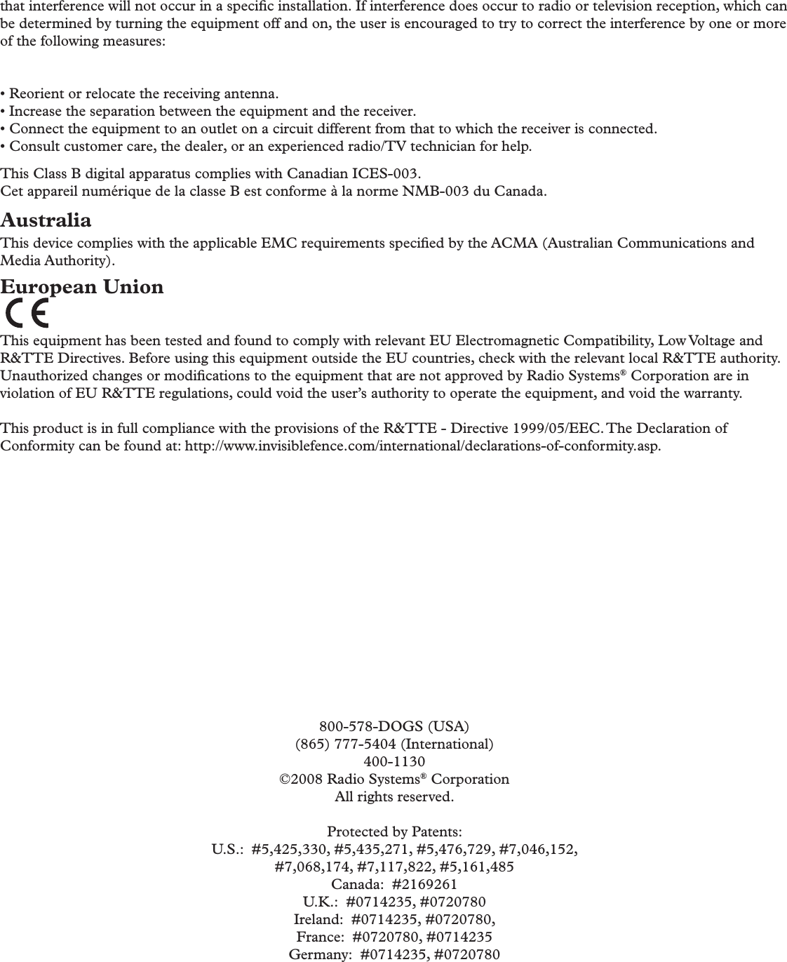 that interference will not occur in a speciﬁ c installation. If interference does occur to radio or television reception, which can be determined by turning the equipment off and on, the user is encouraged to try to correct the interference by one or more of the following measures:• Reorient or relocate the receiving antenna.• Increase the separation between the equipment and the receiver.• Connect the equipment to an outlet on a circuit different from that to which the receiver is connected.• Consult customer care, the dealer, or an experienced radio/TV technician for help. This Class B digital apparatus complies with Canadian ICES-003.Cet appareil numérique de la classe B est conforme à la norme NMB-003 du Canada.AustraliaThis device complies with the applicable EMC requirements speciﬁ ed by the ACMA (Australian Communications and Media Authority).European Union This equipment has been tested and found to comply with relevant EU Electromagnetic Compatibility, Low Voltage and R&amp;TTE Directives. Before using this equipment outside the EU countries, check with the relevant local R&amp;TTE authority. Unauthorized changes or modiﬁ cations to the equipment that are not approved by Radio Systems® Corporation are in violation of EU R&amp;TTE regulations, could void the user’s authority to operate the equipment, and void the warranty. This product is in full compliance with the provisions of the R&amp;TTE - Directive 1999/05/EEC. The Declaration of Conformity can be found at: http://www.invisiblefence.com/international/declarations-of-conformity.asp.800-578-DOGS (USA)(865) 777-5404 (International)400-1130©2008 Radio Systems® CorporationAll rights reserved.Protected by Patents:U.S.:  #5,425,330, #5,435,271, #5,476,729, #7,046,152, #7,068,174, #7,117,822, #5,161,485Canada:  #2169261U.K.:  #0714235, #0720780Ireland:  #0714235, #0720780, France:  #0720780, #0714235Germany:  #0714235, #0720780