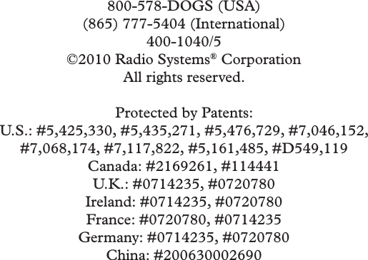 800-578-DOGS (USA)(865) 777-5404 (International)400-1040/5©2010 Radio Systems® CorporationAll rights reserved.Protected by Patents:U.S.: #5,425,330, #5,435,271, #5,476,729, #7,046,152, #7,068,174, #7,117,822, #5,161,485, #D549,119Canada: #2169261, #114441U.K.: #0714235, #0720780Ireland: #0714235, #0720780 France: #0720780, #0714235Germany: #0714235, #0720780China: #200630002690