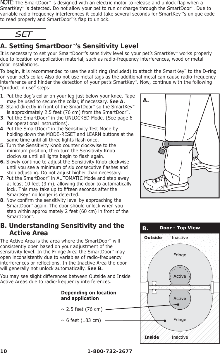 10 1-800-732-2677NOTE: The SmartDoor™ is designed with an electric motor to release and unlock ﬂ ap when a SmartKey™ is detected. Do not allow your pet to run or charge through the SmartDoor™. Due to variable radio-frequency interferences it could take several seconds for SmartKey™’s unique code to read properly and SmartDoor™’s ﬂ ap to unlock.SETA. Setting SmartDoor™’s Sensitivity LevelIt is necessary to set your SmartDoor™’s sensitivity level so your pet’s SmartKey™ works properly due to location or application material, such as radio-frequency interferences, wood or metal     door installations.  To begin, it is recommended to use the split ring (included) to attach the SmartKey™ to the D-ring on your pet’s collar. Also do not use metal tags as the additional metal can cause radio-frequency interference and hinder the detection of your pet’s SmartKey™. Now, continue with the following “product in use” steps:1. Put the dog’s collar on your leg just below your knee. Tape may be used to secure the collar, if necessary. See A.2. Stand directly in front of the SmartDoor™ so the SmartKey™ is approximately 2.5 feet (76 cm) from the SmartDoor™.3. Put the SmartDoor™ in the UNLOCKED Mode. (See page 6 for operational instructions).4. Put the SmartDoor™ in the Sensitivity Test Mode by holding down the MODE-RESET and LEARN buttons at the same time until all three lights ﬂ ash once.5. Turn the Sensitivity Knob counter clockwise to the minimum position, then turn the Sensitivity Knob clockwise until all lights begin to ﬂ ash again.6. Slowly continue to adjust the Sensitivity Knob clockwise until you see a minimum of six consecutive ﬂ ashes and stop adjusting. Do not adjust higher than necessary.7. Put the SmartDoor™ in AUTOMATIC Mode and step away at least 10 feet (3 m), allowing the door to automatically lock. This may take up to ﬁ fteen seconds after the SmartKey™ no longer is detected. 8. Now conﬁ rm the sensitivity level by approaching the SmartDoor™ again. The door should unlock when you step within approximately 2 feet (60 cm) in front of the SmartDoor™.A.B.  Understanding  Sensitivity  and  the             Active AreaThe Active Area is the area where the SmartDoor™ will consistently open based on your adjustment of the sensitivity level. In the Fringe Area the SmartDoor™ may open inconsistently due to variables of radio-frequency interferences or reﬂ ections. In the Inactive Area the door will generally not unlock automatically. See B.You may see slight differences between Outside and Inside Active Areas due to radio-frequency interferences.Depending on locationand application~ 2.5 feet (76 cm)~ 6 feet (183 cm)InactiveInactiveOutsideInsideFringeActiveActiveFringeDoor - Top ViewB.