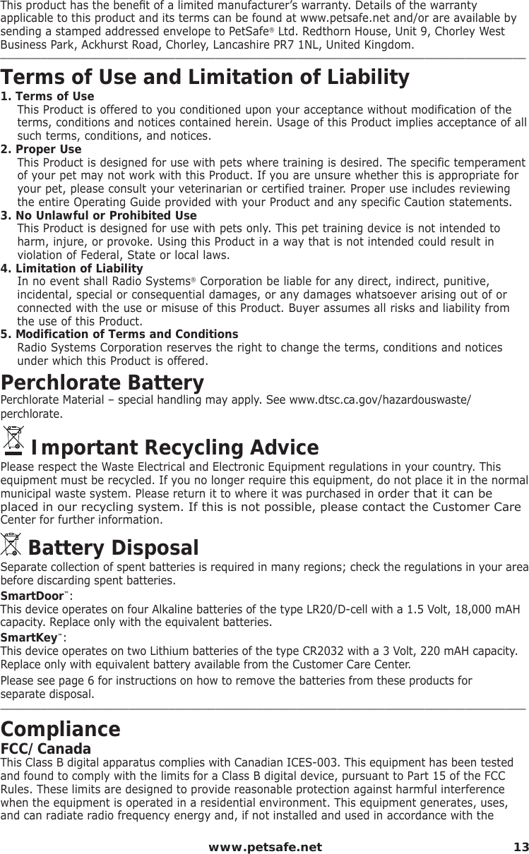  www.petsafe.net 13This product has the beneﬁ t of a limited manufacturer’s warranty. Details of the warrantyapplicable to this product and its terms can be found at www.petsafe.net and/or are available by sending a stamped addressed envelope to PetSafe® Ltd. Redthorn House, Unit 9, Chorley West Business Park, Ackhurst Road, Chorley, Lancashire PR7 1NL, United Kingdom.______________________________________________________________________________Terms of Use and Limitation of Liability1. Terms of UseThis Product is offered to you conditioned upon your acceptance without modification of the terms, conditions and notices contained herein. Usage of this Product implies acceptance of all such terms, conditions, and notices. 2. Proper UseThis Product is designed for use with pets where training is desired. The specific temperament of your pet may not work with this Product. If you are unsure whether this is appropriate for your pet, please consult your veterinarian or certified trainer. Proper use includes reviewing the entire Operating Guide provided with your Product and any specific Caution statements.3. No Unlawful or Prohibited UseThis Product is designed for use with pets only. This pet training device is not intended to harm, injure, or provoke. Using this Product in a way that is not intended could result in violation of Federal, State or local laws.4. Limitation of LiabilityIn no event shall Radio Systems® Corporation be liable for any direct, indirect, punitive, incidental, special or consequential damages, or any damages whatsoever arising out of or connected with the use or misuse of this Product. Buyer assumes all risks and liability from the use of this Product.5. Modification of Terms and ConditionsRadio Systems Corporation reserves the right to change the terms, conditions and notices under which this Product is offered.Perchlorate BatteryPerchlorate Material – special handling may apply. See www.dtsc.ca.gov/hazardouswaste/perchlorate.  Important Recycling AdvicePlease respect the Waste Electrical and Electronic Equipment regulations in your country. This equipment must be recycled. If you no longer require this equipment, do not place it in the normal municipal waste system. Please return it to where it was purchased in order that it can be placed in our recycling system. If this is not possible, please contact the Customer Care Center for further information.  Battery DisposalSeparate collection of spent batteries is required in many regions; check the regulations in your area before discarding spent batteries.SmartDoor™:This device operates on four Alkaline batteries of the type LR20/D-cell with a 1.5 Volt, 18,000 mAH capacity. Replace only with the equivalent batteries.SmartKey™:This device operates on two Lithium batteries of the type CR2032 with a 3 Volt, 220 mAH capacity. Replace only with equivalent battery available from the Customer Care Center.Please see page 6 for instructions on how to remove the batteries from these products for    separate disposal. ______________________________________________________________________________ComplianceFCC/Canada This Class B digital apparatus complies with Canadian ICES-003. This equipment has been tested and found to comply with the limits for a Class B digital device, pursuant to Part 15 of the FCC Rules. These limits are designed to provide reasonable protection against harmful interference when the equipment is operated in a residential environment. This equipment generates, uses, and can radiate radio frequency energy and, if not installed and used in accordance with the 