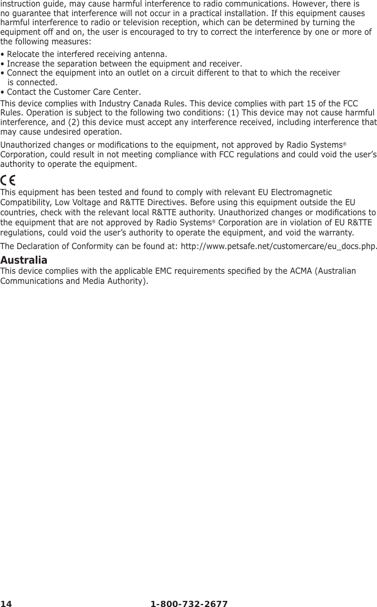14 1-800-732-2677instruction guide, may cause harmful interference to radio communications. However, there is no guarantee that interference will not occur in a practical installation. If this equipment causes harmful interference to radio or television reception, which can be determined by turning the equipment off and on, the user is encouraged to try to correct the interference by one or more of the following measures:• Relocate the interfered receiving antenna.• Increase the separation between the equipment and receiver.• Connect the equipment into an outlet on a circuit different to that to which the receiver             is connected.• Contact the Customer Care Center.This device complies with Industry Canada Rules. This device complies with part 15 of the FCC Rules. Operation is subject to the following two conditions: (1) This device may not cause harmful interference, and (2) this device must accept any interference received, including interference that may cause undesired operation.Unauthorized changes or modiﬁ cations to the equipment, not approved by Radio Systems® Corporation, could result in not meeting compliance with FCC regulations and could void the user’s authority to operate the equipment.This equipment has been tested and found to comply with relevant EU Electromagnetic Compatibility, Low Voltage and R&amp;TTE Directives. Before using this equipment outside the EU countries, check with the relevant local R&amp;TTE authority. Unauthorized changes or modiﬁ cations to the equipment that are not approved by Radio Systems® Corporation are in violation of EU R&amp;TTE regulations, could void the user’s authority to operate the equipment, and void the warranty.The Declaration of Conformity can be found at: http://www.petsafe.net/customercare/eu_docs.php.AustraliaThis device complies with the applicable EMC requirements speciﬁ ed by the ACMA (Australian Communications and Media Authority).