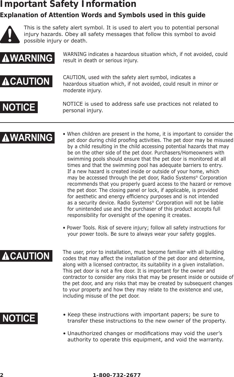 2 1-800-732-2677Important Safety InformationExplanation of Attention Words and Symbols used in this guideThis is the safety alert symbol. It is used to alert you to potential personal injury hazards. Obey all safety messages that follow this symbol to avoid possible injury or death.WARNING WARNING indicates a hazardous situation which, if not avoided, could result in death or serious injury.CAUTION CAUTION, used with the safety alert symbol, indicates a hazardous situation which, if not avoided, could result in minor or           moderate injury.NOTICENOTICE is used to address safe use practices not related to       personal injury.WARNING • When children are present in the home, it is important to consider the pet door during child prooﬁ ng activities. The pet door may be misused by a child resulting in the child accessing potential hazards that may be on the other side of the pet door. Purchasers/Homeowners with swimming pools should ensure that the pet door is monitored at all times and that the swimming pool has adequate barriers to entry. If a new hazard is created inside or outside of your home, which may be accessed through the pet door, Radio Systems® Corporation recommends that you properly guard access to the hazard or remove the pet door. The closing panel or lock, if applicable, is provided for aesthetic and energy efﬁ ciency purposes and is not intended as a security device. Radio Systems® Corporation will not be liable for unintended use and the purchaser of this product accepts full responsibility for oversight of the opening it creates.• Power Tools. Risk of severe injury; follow all safety instructions for your power tools. Be sure to always wear your safety goggles.CAUTION The user, prior to installation, must become familiar with all building codes that may affect the installation of the pet door and determine, along with a licensed contractor, its suitability in a given installation. This pet door is not a ﬁ re door. It is important for the owner and contractor to consider any risks that may be present inside or outside of the pet door, and any risks that may be created by subsequent changes to your property and how they may relate to the existence and use, including misuse of the pet door. NOTICE• Keep these instructions with important papers; be sure to transfer these instructions to the new owner of the property.• Unauthorized changes or modiﬁ cations may void the user’s authority to operate this equipment, and void the warranty.