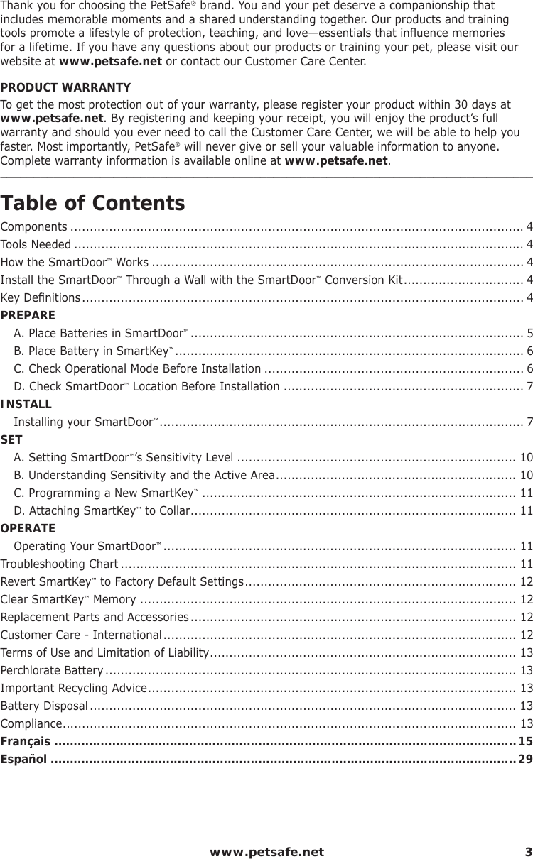  www.petsafe.net 3Thank you for choosing the PetSafe® brand. You and your pet deserve a companionship that includes memorable moments and a shared understanding together. Our products and training tools promote a lifestyle of protection, teaching, and love—essentials that inﬂ uence memories for a lifetime. If you have any questions about our products or training your pet, please visit our website at www.petsafe.net or contact our Customer Care Center.PRODUCT WARRANTYTo get the most protection out of your warranty, please register your product within 30 days at www.petsafe.net. By registering and keeping your receipt, you will enjoy the product’s full warranty and should you ever need to call the Customer Care Center, we will be able to help you faster. Most importantly, PetSafe® will never give or sell your valuable information to anyone. Complete warranty information is available online at www.petsafe.net.________________________________________________________________________________Table of ContentsComponents .....................................................................................................................4Tools Needed .................................................................................................................... 4How the SmartDoor™ Works ................................................................................................ 4Install the SmartDoor™ Through a Wall with the SmartDoor™ Conversion Kit ............................... 4Key Deﬁ nitions .................................................................................................................. 4PREPARE  A. Place Batteries in SmartDoor™ ...................................................................................... 5   B. Place Battery in SmartKey™ .......................................................................................... 6  C. Check Operational Mode Before Installation ................................................................... 6  D. Check SmartDoor™ Location Before Installation .............................................................. 7INSTALL  Installing your SmartDoor™ .............................................................................................. 7SET  A. Setting SmartDoor™’s Sensitivity Level ........................................................................ 10  B. Understanding Sensitivity and the Active Area .............................................................. 10   C. Programming a New SmartKey™ ................................................................................. 11   D. Attaching SmartKey™ to Collar .................................................................................... 11OPERATE  Operating Your SmartDoor™ ........................................................................................... 11Troubleshooting Chart ...................................................................................................... 11 Revert SmartKey™ to Factory Default Settings ...................................................................... 12 Clear SmartKey™ Memory ................................................................................................. 12Replacement Parts and Accessories .................................................................................... 12Customer Care - International ........................................................................................... 12Terms of Use and Limitation of Liability ............................................................................... 13Perchlorate Battery .......................................................................................................... 13Important Recycling Advice ............................................................................................... 13Battery Disposal .............................................................................................................. 13Compliance ..................................................................................................................... 13Français ........................................................................................................................15Español .........................................................................................................................29