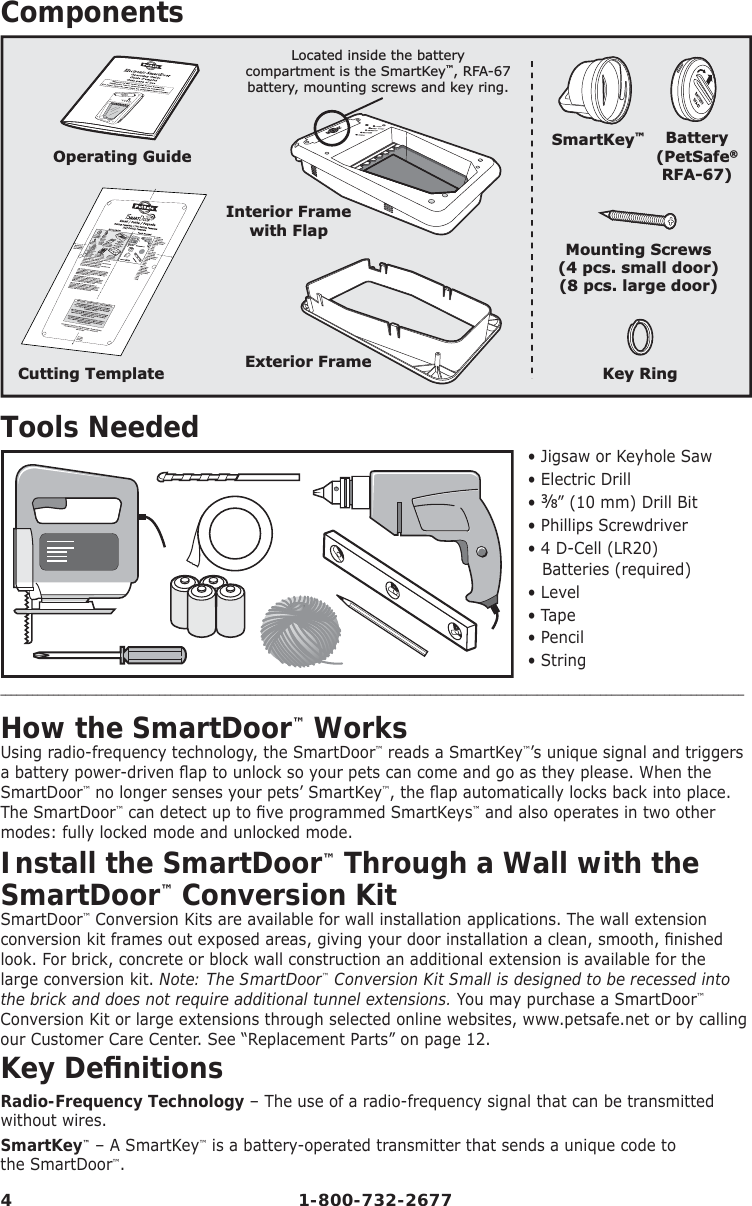 4 1-800-732-2677ComponentsInterior Framewith FlapLocated inside the batterycompartment is the SmartKey™, RFA-67battery, mounting screws and key ring.Exterior FrameCutting TemplateOperating GuideMounting Screws(4 pcs. small door)(8 pcs. large door)Key RingSmartKey™Battery(PetSafe®RFA-67)Tools Needed • Jigsaw or Keyhole Saw• Electric Drill• ⅜” (10 mm) Drill Bit• Phillips Screwdriver• 4 D-Cell (LR20) Batteries (required)• Level• Tape• Pencil• String____________________________________________________________________________________________________________________________________________How the SmartDoor™ WorksUsing radio-frequency technology, the SmartDoor™ reads a SmartKey™’s unique signal and triggers a battery power-driven ﬂ ap to unlock so your pets can come and go as they please. When the SmartDoor™ no longer senses your pets’ SmartKey™, the ﬂ ap automatically locks back into place. The SmartDoor™ can detect up to ﬁ ve programmed SmartKeys™ and also operates in two other modes: fully locked mode and unlocked mode.Install the SmartDoor™ Through a Wall with the SmartDoor™ Conversion KitSmartDoor™ Conversion Kits are available for wall installation applications. The wall extension conversion kit frames out exposed areas, giving your door installation a clean, smooth, ﬁ nished look. For brick, concrete or block wall construction an additional extension is available for the large conversion kit. Note: The SmartDoor™ Conversion Kit Small is designed to be recessed into the brick and does not require additional tunnel extensions. You may purchase a SmartDoor™ Conversion Kit or large extensions through selected online websites, www.petsafe.net or by calling our Customer Care Center. See “Replacement Parts” on page 12.Key Deﬁ nitionsRadio-Frequency Technology – The use of a radio-frequency signal that can be transmitted without wires. SmartKey™ – A SmartKey™ is a battery-operated transmitter that sends a unique code to          the SmartDoor™.  