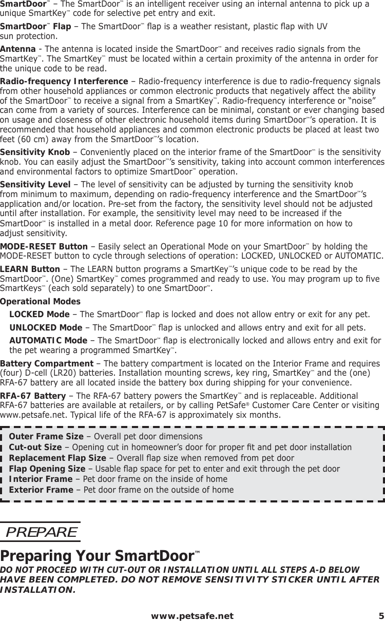  www.petsafe.net 5SmartDoor™ – The SmartDoor™ is an intelligent receiver using an internal antenna to pick up a unique SmartKey™ code for selective pet entry and exit.  SmartDoor™ Flap – The SmartDoor™ ﬂ ap is a weather resistant, plastic ﬂ ap with UV                 sun protection.Antenna - The antenna is located inside the SmartDoor™ and receives radio signals from the SmartKey™. The SmartKey™ must be located within a certain proximity of the antenna in order for the unique code to be read.  Radio-frequency Interference – Radio-frequency interference is due to radio-frequency signals from other household appliances or common electronic products that negatively affect the ability of the SmartDoor™ to receive a signal from a SmartKey™. Radio-frequency interference or “noise” can come from a variety of sources. Interference can be minimal, constant or ever changing based on usage and closeness of other electronic household items during SmartDoor™’s operation. It is recommended that household appliances and common electronic products be placed at least two feet (60 cm) away from the SmartDoor™’s location.  Sensitivity Knob – Conveniently placed on the interior frame of the SmartDoor™ is the sensitivity knob. You can easily adjust the SmartDoor™’s sensitivity, taking into account common interferences and environmental factors to optimize SmartDoor™ operation.Sensitivity Level – The level of sensitivity can be adjusted by turning the sensitivity knob from minimum to maximum, depending on radio-frequency interference and the SmartDoor™’s application and/or location. Pre-set from the factory, the sensitivity level should not be adjusted until after installation. For example, the sensitivity level may need to be increased if the SmartDoor™ is installed in a metal door. Reference page 10 for more information on how to    adjust sensitivity. MODE-RESET Button – Easily select an Operational Mode on your SmartDoor™ by holding the MODE-RESET button to cycle through selections of operation: LOCKED, UNLOCKED or AUTOMATIC.LEARN Button – The LEARN button programs a SmartKey™’s unique code to be read by the SmartDoor™. (One) SmartKey™ comes programmed and ready to use. You may program up to ﬁ ve SmartKeys™ (each sold separately) to one SmartDoor™.Operational Modes LOCKED Mode – The SmartDoor™ ﬂ ap is locked and does not allow entry or exit for any pet. UNLOCKED Mode – The SmartDoor™ ﬂ ap is unlocked and allows entry and exit for all pets.AUTOMATIC Mode – The SmartDoor™ ﬂ ap is electronically locked and allows entry and exit for the pet wearing a programmed SmartKey™.Battery Compartment – The battery compartment is located on the Interior Frame and requires (four) D-cell (LR20) batteries. Installation mounting screws, key ring, SmartKey™ and the (one) RFA-67 battery are all located inside the battery box during shipping for your convenience.RFA-67 Battery – The RFA-67 battery powers the SmartKey™ and is replaceable. Additional RFA-67 batteries are available at retailers, or by calling PetSafe® Customer Care Center or visiting www.petsafe.net. Typical life of the RFA-67 is approximately six months.Outer Frame Size – Overall pet door dimensionsCut-out Size – Opening cut in homeowner’s door for proper ﬁ t and pet door installation Replacement Flap Size – Overall ﬂ ap size when removed from pet doorFlap Opening Size – Usable ﬂ ap space for pet to enter and exit through the pet doorInterior Frame – Pet door frame on the inside of homeExterior Frame – Pet door frame on the outside of homePREPAREPreparing Your SmartDoor™DO NOT PROCEED WITH CUT-OUT OR INSTALLATION UNTIL ALL STEPS A-D BELOW HAVE BEEN COMPLETED. DO NOT REMOVE SENSITIVITY STICKER UNTIL AFTER INSTALLATION.