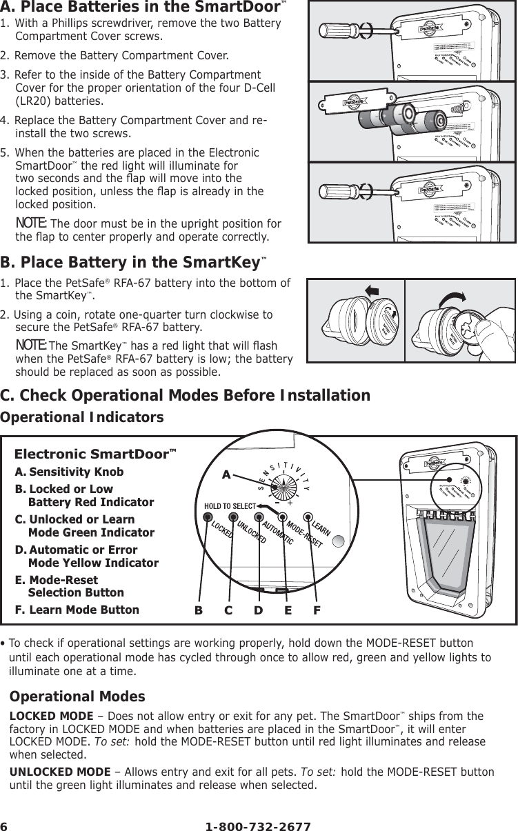 6 1-800-732-2677A. Place Batteries in the SmartDoor™1. With a Phillips screwdriver, remove the two Battery Compartment Cover screws.2. Remove the Battery Compartment Cover.3. Refer to the inside of the Battery Compartment Cover for the proper orientation of the four D-Cell (LR20) batteries. 4. Replace the Battery Compartment Cover and re-install the two screws.5. When the batteries are placed in the Electronic SmartDoor™ the red light will illuminate for two seconds and the ﬂ ap will move into the locked position, unless the ﬂ ap is already in the        locked position. NOTE: The door must be in the upright position for     the ﬂ ap to center properly and operate correctly.B. Place Battery in the SmartKey™1. Place the PetSafe® RFA-67 battery into the bottom of the SmartKey™.2. Using a coin, rotate one-quarter turn clockwise to secure the PetSafe® RFA-67 battery.NOTE: The SmartKey™ has a red light that will ﬂ ash when the PetSafe® RFA-67 battery is low; the battery should be replaced as soon as possible.C. Check Operational Modes Before InstallationOperational IndicatorsElectronic SmartDoor™A. Sensitivity KnobB. Locked or Low Battery Red IndicatorC. Unlocked or Learn Mode Green IndicatorD. Automatic or Error  Mode Yellow IndicatorE. Mode-Reset            Selection ButtonF. Learn Mode Button B      C      D      E      FA•  To check if operational settings are working properly, hold down the MODE-RESET button until each operational mode has cycled through once to allow red, green and yellow lights to illuminate one at a time.Operational ModesLOCKED MODE – Does not allow entry or exit for any pet. The SmartDoor™ ships from the factory in LOCKED MODE and when batteries are placed in the SmartDoor™, it will enter LOCKED MODE. To set: hold the MODE-RESET button until red light illuminates and release when selected.  UNLOCKED MODE – Allows entry and exit for all pets. To set: hold the MODE-RESET button until the green light illuminates and release when selected.   