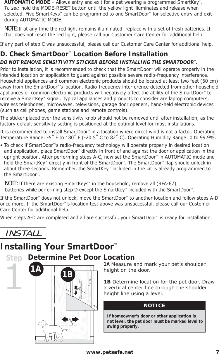  www.petsafe.net 7AUTOMATIC MODE – Allows entry and exit for a pet wearing a programmed SmartKey™.      To set: hold the MODE-RESET button until the yellow light illuminates and release when selected. Five SmartKeys™ can be programmed to one SmartDoor™ for selective entry and exit during AUTOMATIC MODE.NOTE: If at any time the red light remains illuminated, replace with a set of fresh batteries. If that does not reset the red light, please call our Customer Care Center for additional help.If any part of step C was unsuccessful, please call our Customer Care Center for additional help.D. Check SmartDoor™ Location Before InstallationDO NOT REMOVE SENSITIVITY STICKER BEFORE INSTALLING THE SMARTDOOR™.Prior to installation, it is recommended to check that the SmartDoor™ will operate properly in the intended location or application to guard against possible severe radio-frequency interference. Household appliances and common electronic products should be located at least two feet (60 cm) away from the SmartDoor™’s location. Radio-frequency interference detected from other household appliances or common electronic products will negatively affect the ability of the SmartDoor™ to receive a SmartKey™ signal. Typical appliances and products to consider are laptop computers, wireless telephones, microwaves, televisions, garage door openers, hand-held electronic devices (such as cell phones, game stations and remote controls).The sticker placed over the sensitivity knob should not be removed until after installation, as the factory default sensitivity setting is positioned at the optimal level for most installations.It is recommended to install SmartDoor™ in a location where direct wind is not a factor. Operating Temperature Range: -5˚ F to 180˚ F (-20.5˚ C to 82˚ C). Operating Humidity Range: 0 to 99.9%.•  To check if SmartDoor™’s radio-frequency technology will operate properly in desired location and application, place SmartDoor™ directly in front of and against the door or application in the upright position. After performing steps A-C, now set the SmartDoor™ in AUTOMATIC mode and hold the SmartKey™ directly in front of the SmartDoor™. The SmartDoor™ ﬂ ap should unlock in about three seconds. Remember, the SmartKey™ included in the kit is already programmed to  the SmartDoor™.   NOTE: If there are existing SmartKeys™ in the household, remove all (RFA-67)                                                                                                      batteries while performing step D except the SmartKey™ included with the SmartDoor™.If the SmartDoor™ does not unlock, move the SmartDoor™ to another location and follow steps A-D once more. If the SmartDoor™’s location test above was unsuccessful, please call our Customer Care Center for additional help. When steps A-D are completed and all are successful, your SmartDoor™ is ready for installation.INSTALLInstalling Your SmartDoor™Step1Determine Pet Door Location1A 1B 1A Measure and mark your pet’s shoulder height on the door.1B Determine location for the pet door. Draw a vertical center line through the shoulder height line using a level. NOTICEIf homeowner’s door or other application is not level, the pet door must be marked level to swing properly.