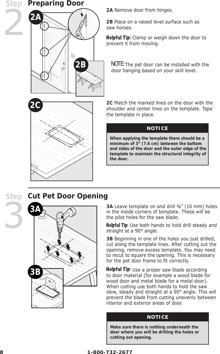 8 1-800-732-2677Step2Preparing Door2A2B2C2A Remove door from hinges. 2B Place on a raised level surface such as saw horses.Helpful Tip: Clamp or weigh down the door to prevent it from moving.  NOTE: The pet door can be installed with the door hanging based on your skill level. 2C Match the marked lines on the door with the shoulder and center lines on the template. Tape the template in place. NOTICEWhen applying the template there should be a minimum of 3” (7.6 cm) between the bottom and sides of the door and the outer edge of the template to maintain the structural integrity of the door. Step3   Cut Pet Door Opening3A3B3A Leave template on and drill ⅜” (10 mm) holes in the inside corners of template. These will be the pilot holes for the saw blade. Helpful Tip: Use both hands to hold drill steady and straight at a 90° angle.3B Beginning in one of the holes you just drilled, cut along the template lines. After cutting out the opening, remove excess template. You may need to recut to square the opening. This is necessary for the pet door frame to ﬁ t correctly.Helpful Tip: Use a proper saw blade according to door material (for example a wood blade for wood door and metal blade for a metal door). When cutting use both hands to hold the saw slow, steady and straight at a 90° angle. This will prevent the blade from cutting unevenly between interior and exterior areas of door.NOTICEMake  sure  there  is nothing  underneath  the              door where you will be drilling the holes or cutting out opening.