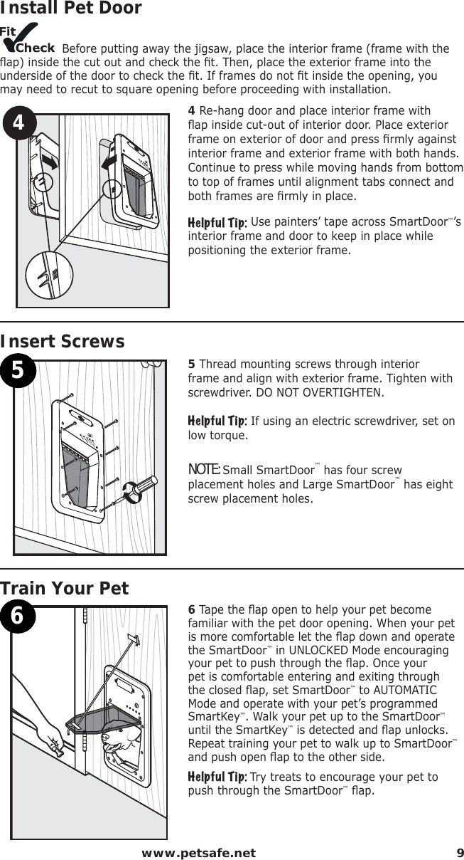  www.petsafe.net 9Step4Install Pet Door Before putting away the jigsaw, place the interior frame (frame with the ﬂ ap) inside the cut out and check the ﬁ t. Then, place the exterior frame into the underside of the door to check the ﬁ t. If frames do not ﬁ t inside the opening, you may need to recut to square opening before proceeding with installation.44 Re-hang door and place interior frame with ﬂ ap inside cut-out of interior door. Place exterior frame on exterior of door and press ﬁ rmly against interior frame and exterior frame with both hands. Continue to press while moving hands from bottom to top of frames until alignment tabs connect and both frames are ﬁ rmly in place.Helpful Tip: Use painters’ tape across SmartDoor™’s interior frame and door to keep in place while positioning the exterior frame.Step5   Insert Screws55 Thread mounting screws through interior frame and align with exterior frame. Tighten with screwdriver. DO NOT OVERTIGHTEN.Helpful Tip: If using an electric screwdriver, set on low torque. NOTE: Small SmartDoor™ has four screw placement holes and Large SmartDoor™ has eight screw placement holes.Step6   Train Your Pet66 Tape the ﬂ ap open to help your pet become familiar with the pet door opening. When your pet is more comfortable let the ﬂ ap down and operate the SmartDoor™ in UNLOCKED Mode encouraging your pet to push through the ﬂ ap. Once your pet is comfortable entering and exiting through the closed ﬂ ap, set SmartDoor™ to AUTOMATIC Mode and operate with your pet’s programmed SmartKey™. Walk your pet up to the SmartDoor™ until the SmartKey™ is detected and ﬂ ap unlocks. Repeat training your pet to walk up to SmartDoor™ and push open ﬂ ap to the other side.Helpful Tip: Try treats to encourage your pet to push through the SmartDoor™ ﬂ ap.