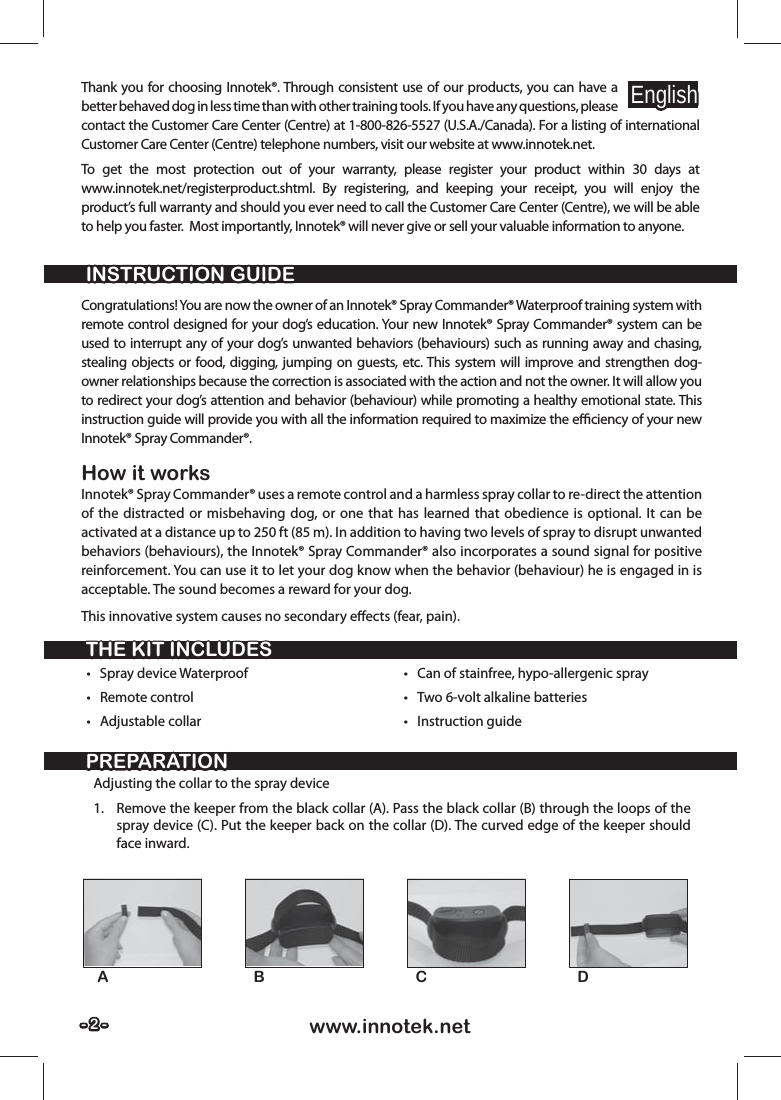 - 2 -- 2 - www.innotek.netThank you for choosing Innotek®. Through consistent use of our products, you can have a better behaved dog in less time than with other training tools. If you have any questions, please contact the Customer Care Center (Centre) at 1-800-826-5527 (U.S.A./Canada). For a listing of international Customer Care Center (Centre) telephone numbers, visit our website at www.innotek.net.To get the most protection out of your warranty, please register your product within 30 days at  www.innotek.net/registerproduct.shtml. By registering, and keeping your receipt, you will enjoy the product’s full warranty and should you ever need to call the Customer Care Center (Centre), we will be able to help you faster.  Most importantly, Innotek® will never give or sell your valuable information to anyone.INSTRUCTION GUIDEINSTRUCTION GUIDETHE KIT INCLUDESTHE KIT INCLUDESPREPARATIONPREPARATIONEnglishEnglishCongratulations! You are now the owner of an Innotek® Spray Commander® Waterproof training system with remote control designed for your dog’s education. Your new Innotek® Spray Commander® system can be used to interrupt any of your dog’s unwanted behaviors (behaviours) such as running away and chasing, stealing objects or food, digging, jumping on guests, etc. This system will improve and strengthen dog-owner relationships because the correction is associated with the action and not the owner. It will allow you to redirect your dog’s attention and behavior (behaviour) while promoting a healthy emotional state. This instruction guide will provide you with all the information required to maximize the eﬃ  ciency of your new Innotek® Spray Commander®. How it worksInnotek® Spray Commander® uses a remote control and a harmless spray collar to re-direct the attention of the distracted or misbehaving dog, or one that has learned that obedience is optional. It can be activated at a distance up to 250 ft (85 m). In addition to having two levels of spray to disrupt unwanted behaviors (behaviours), the Innotek® Spray Commander® also incorporates a sound signal for positive reinforcement. You can use it to let your dog know when the behavior (behaviour) he is engaged in is acceptable. The sound becomes a reward for your dog.This innovative system causes no secondary eﬀ ects (fear, pain).• Spray device Waterproof• Remote control• Adjustable collar•  Can of stainfree, hypo-allergenic spray•  Two 6-volt alkaline batteries• Instruction guideAdjusting the collar to the spray device1.  Remove the keeper from the black collar (A). Pass the black collar (B) through the loops of the spray device (C). Put the keeper back on the collar (D). The curved edge of the keeper should face inward.AB C D