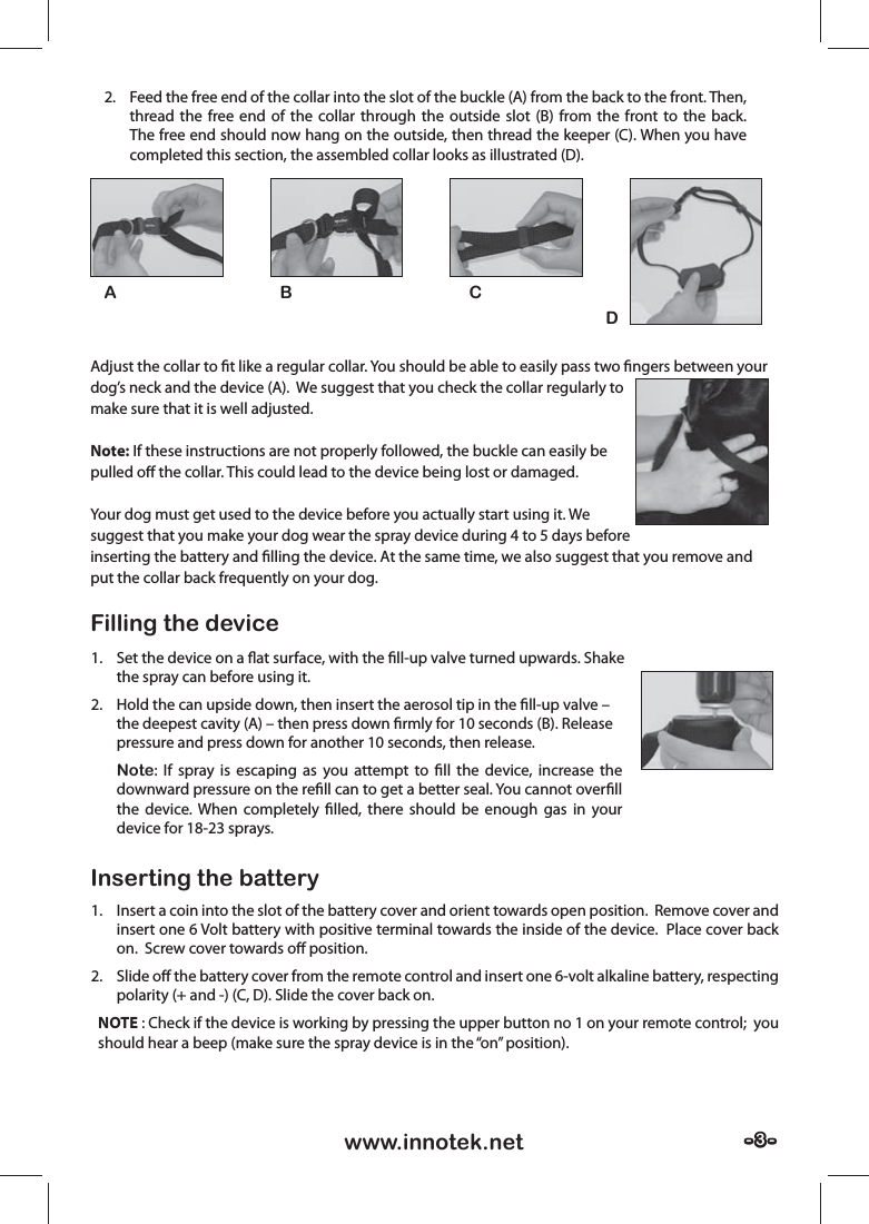 - 3 -- 3 -www.innotek.netAdjust the collar to ﬁ t like a regular collar. You should be able to easily pass two ﬁ ngers between your dog’s neck and the device (A).  We suggest that you check the collar regularly to make sure that it is well adjusted.Note: If these instructions are not properly followed, the buckle can easily be pulled oﬀ  the collar. This could lead to the device being lost or damaged.  Your dog must get used to the device before you actually start using it. We suggest that you make your dog wear the spray device during 4 to 5 days before inserting the battery and ﬁ lling the device. At the same time, we also suggest that you remove and put the collar back frequently on your dog.Filling the deviceInserting the battery1.  Set the device on a ﬂ at surface, with the ﬁ ll-up valve turned upwards. Shake the spray can before using it.2.  Hold the can upside down, then insert the aerosol tip in the ﬁ ll-up valve – the deepest cavity (A) – then press down ﬁ rmly for 10 seconds (B). Release pressure and press down for another 10 seconds, then release.Note: If spray is escaping as you attempt to ﬁ ll the device, increase the downward pressure on the reﬁ ll can to get a better seal. You cannot overﬁ ll the device. When completely ﬁ lled, there should be enough gas in your device for 18-23 sprays. 1.  Insert a coin into the slot of the battery cover and orient towards open position.  Remove cover and insert one 6 Volt battery with positive terminal towards the inside of the device.  Place cover back on.  Screw cover towards oﬀ  position.2. Slide oﬀ  the battery cover from the remote control and insert one 6-volt alkaline battery, respecting polarity (+ and -) (C, D). Slide the cover back on.NOTE : Check if the device is working by pressing the upper button no 1 on your remote control;  you should hear a beep (make sure the spray device is in the “on” position).AB CD2.  Feed the free end of the collar into the slot of the buckle (A) from the back to the front. Then, thread the free end of the collar through the outside slot (B) from the front to the back. The free end should now hang on the outside, then thread the keeper (C). When you have completed this section, the assembled collar looks as illustrated (D).