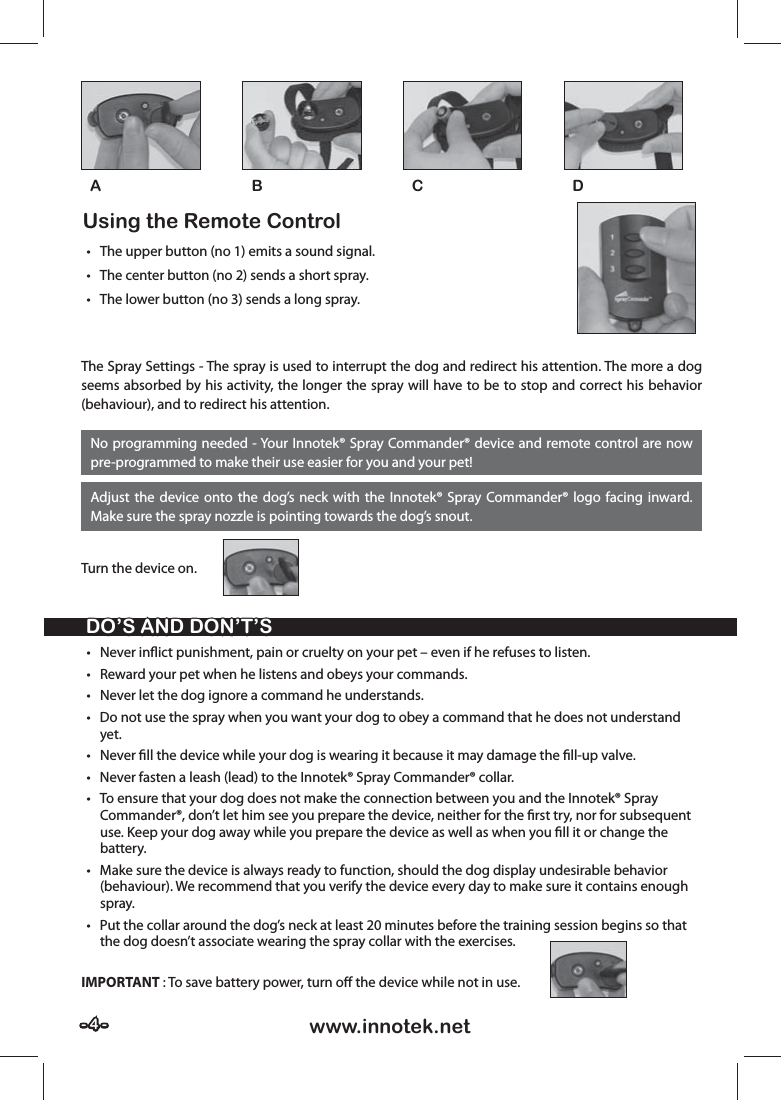 - 4 -- 4 - www.innotek.netDO’S AND DON’T’SDO’S AND DON’T’S• Never inﬂ ict punishment, pain or cruelty on your pet – even if he refuses to listen. •  Reward your pet when he listens and obeys your commands.•  Never let the dog ignore a command he understands.•  Do not use the spray when you want your dog to obey a command that he does not understand yet.• Never ﬁ ll the device while your dog is wearing it because it may damage the ﬁ ll-up valve.•  Never fasten a leash (lead) to the Innotek® Spray Commander® collar.•  To ensure that your dog does not make the connection between you and the Innotek® Spray Commander®, don’t let him see you prepare the device, neither for the ﬁ rst try, nor for subsequent use. Keep your dog away while you prepare the device as well as when you ﬁ ll it or change the battery.•  Make sure the device is always ready to function, should the dog display undesirable behavior (behaviour). We recommend that you verify the device every day to make sure it contains enough spray.•  Put the collar around the dog’s neck at least 20 minutes before the training session begins so that the dog doesn’t associate wearing the spray collar with the exercises.IMPORTANT : To save battery power, turn oﬀ  the device while not in use.No programming needed - Your Innotek® Spray Commander® device and remote control are now pre-programmed to make their use easier for you and your pet!Adjust the device onto the dog’s neck with the Innotek® Spray Commander® logo facing inward. Make sure the spray nozzle is pointing towards the dog’s snout.The Spray Settings - The spray is used to interrupt the dog and redirect his attention. The more a dog seems absorbed by his activity, the longer the spray will have to be to stop and correct his behavior (behaviour), and to redirect his attention.Turn the device on. Using the Remote Control   •  The upper button (no 1) emits a sound signal.•  The center button (no 2) sends a short spray.•  The lower button (no 3) sends a long spray.BACD