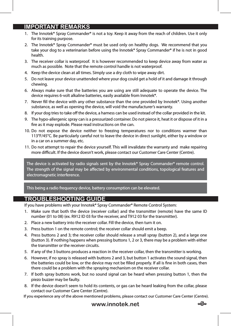 - 5 -- 5 -www.innotek.netTROUBLESHOOTING GUIDETROUBLESHOOTING GUIDEIMPORTANT REMARKSIMPORTANT REMARKSIf you have problems with your Innotek® Spray Commander® Remote Control System:1.  Make sure that both the device (receiver collar) and the transmitter (remote) have the same ID number (01 to 08) (ex. R912 ID 03 for the receiver, and T912 03 for the transmitter).2.  Place a new battery into the receiver collar. Fill the device, then turn it on.3.  Press button 1 on the remote control; the receiver collar should emit a beep.4.  Press buttons 2 and 3; the receiver collar should release a small spray (button 2), and a large one (button 3). If nothing happens when pressing buttons 1, 2 or 3, there may be a problem with either the transmitter or the receiver circuits.5.  If any of the 3 buttons produces a reaction in the receiver collar, then the transmitter is working.6.  However, if no spray is released with buttons 2 and 3, but button 1 activates the sound signal, then the batteries could be low, or the device may not be ﬁ lled properly. If all is ﬁ ne in both cases, then there could be a problem with the spraying mechanism on the receiver collar.7.  If both spray buttons work, but no sound signal can be heard when pressing button 1, then the piezo buzzer may be faulty.8.  If the device doesn’t seem to hold its contents, or gas can be heard leaking from the collar, please contact our Customer Care Center (Centre).1.  The Innotek® Spray Commander® is not a toy. Keep it away from the reach of children. Use it only for its training purpose.2.  The Innotek® Spray Commander® must be used only on healthy dogs.  We recommend that you take your dog to a veterinarian before using the Innotek® Spray Commander® if he is not in good health.3.  The receiver collar is waterproof.  It is however recommended to keep device away from water as much as possible.  Note that the remote control handle is not waterproof.4.  Keep the device clean at all times. Simply use a dry cloth to wipe away dirt.5.  Do not leave your device unattended where your dog could get a hold of it and damage it through chewing.6.  Always make sure that the batteries you are using are still adequate to operate the device. The device requires 6-volt alkaline batteries, easily available from Innotek®.7. Never ﬁ ll the device with any other substance than the one provided by Innotek®. Using another substance, as well as opening the device, will void the manufacturer’s warranty.8.  If your dog tries to take oﬀ  the device, a harness can be used instead of the collar provided in the kit. 9.  The hypo-allergenic spray can is a pressurized container. Do not pierce it, heat it or dispose of it in a ﬁ re as it may explode. Please read instructions on the can.10. Do not expose the device neither to freezing temperatures nor to conditions warmer than 113°F/45°C. Be particularly careful not to leave the device in direct sunlight, either by a window or in a car on a summer day, etc.11. Do not attempt to repair the device yourself. This will invalidate the warranty and  make repairing more diﬃ  cult. If the device doesn’t work, please contact our Customer Care Center (Centre).The device is activated by radio signals sent by the Innotek® Spray Commander® remote control. The strength of the signal may be aﬀ ected by environmental conditions, topological features and electromagnetic interference. This being a radio frequency device, battery consumption can be elevated.If you experience any of the above mentioned problems, please contact our Customer Care Center (Centre).