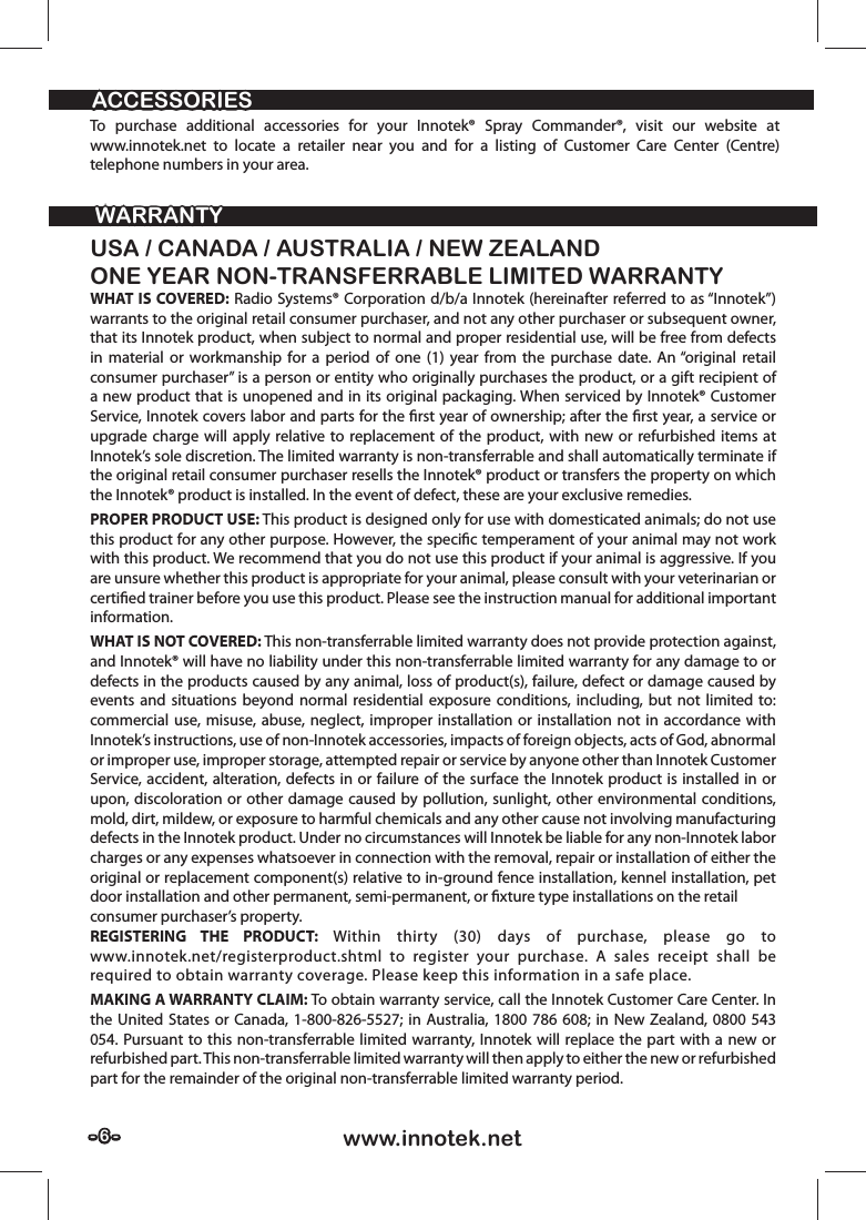 - 6 -- 6 - www.innotek.netWARRANTYWARRANTYACCESSORIESACCESSORIESUSA / CANADA / AUSTRALIA / NEW ZEALANDONE YEAR NON-TRANSFERRABLE LIMITED WARRANTYWHAT IS COVERED: Radio Systems® Corporation d/b/a Innotek (hereinafter referred to as “Innotek”) warrants to the original retail consumer purchaser, and not any other purchaser or subsequent owner, that its Innotek product, when subject to normal and proper residential use, will be free from defects in material or workmanship for a period of one (1) year from the purchase date. An “original retail consumer purchaser” is a person or entity who originally purchases the product, or a gift recipient of a new product that is unopened and in its original packaging. When serviced by Innotek® Customer Service, Innotek covers labor and parts for the ﬁ rst year of ownership; after the ﬁ rst year, a service or upgrade charge will apply relative to replacement of the product, with new or refurbished items at Innotek’s sole discretion. The limited warranty is non-transferrable and shall automatically terminate if the original retail consumer purchaser resells the Innotek® product or transfers the property on which the Innotek® product is installed. In the event of defect, these are your exclusive remedies.PROPER PRODUCT USE: This product is designed only for use with domesticated animals; do not use this product for any other purpose. However, the speciﬁ c temperament of your animal may not work with this product. We recommend that you do not use this product if your animal is aggressive. If you are unsure whether this product is appropriate for your animal, please consult with your veterinarian or certiﬁ ed trainer before you use this product. Please see the instruction manual for additional important information.WHAT IS NOT COVERED: This non-transferrable limited warranty does not provide protection against, and Innotek® will have no liability under this non-transferrable limited warranty for any damage to or defects in the products caused by any animal, loss of product(s), failure, defect or damage caused by events and situations beyond normal residential exposure conditions, including, but not limited to: commercial use, misuse, abuse, neglect, improper installation or installation not in accordance with Innotek’s instructions, use of non-Innotek accessories, impacts of foreign objects, acts of God, abnormal or improper use, improper storage, attempted repair or service by anyone other than Innotek Customer Service, accident, alteration, defects in or failure of the surface the Innotek product is installed in or upon, discoloration or other damage caused by pollution, sunlight, other environmental conditions, mold, dirt, mildew, or exposure to harmful chemicals and any other cause not involving manufacturing defects in the Innotek product. Under no circumstances will Innotek be liable for any non-Innotek labor charges or any expenses whatsoever in connection with the removal, repair or installation of either the original or replacement component(s) relative to in-ground fence installation, kennel installation, pet door installation and other permanent, semi-permanent, or ﬁ xture type installations on the retailconsumer purchaser’s property.REGISTERING THE PRODUCT: Within thirty (30) days of purchase, please go to www.innotek.net/registerproduct.shtml to register your purchase. A sales receipt shall be required to obtain warranty coverage. Please keep this information in a safe place.MAKING A WARRANTY CLAIM: To obtain warranty service, call the Innotek Customer Care Center. In the United States or Canada, 1-800-826-5527; in Australia, 1800 786 608; in New Zealand, 0800 543 054. Pursuant to this non-transferrable limited warranty, Innotek will replace the part with a new or refurbished part. This non-transferrable limited warranty will then apply to either the new or refurbished part for the remainder of the original non-transferrable limited warranty period.To purchase additional accessories for your Innotek® Spray Commander®, visit our website at www.innotek.net to locate a retailer near you and for a listing of Customer Care Center (Centre) telephone numbers in your area.