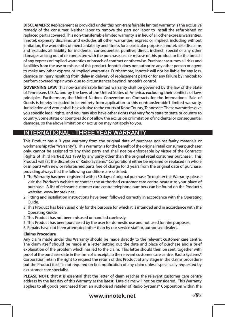 - 7 -- 7 -www.innotek.netDISCLAIMERS: Replacement as provided under this non-transferrable limited warranty is the exclusive remedy of the consumer. Neither labor to remove the part nor labor to install the refurbished or replaced part is covered. This non-transferrable limited warranty is in lieu of all other express warranties. Innotek expressly disclaims and excludes all other warranties, express or implied, including without limitation, the warranties of merchantability and ﬁ tness for a particular purpose. Innotek also disclaims and excludes all liability for incidental, consequential, punitive, direct, indirect, special or any other damages arising out of or connected with the purchase, use or misuse of this product or for the breach of any express or implied warranties or breach of contract or otherwise. Purchaser assumes all risks and liabilities from the use or misuse of this product. Innotek does not authorize any other person or agent to make any other express or implied warranties. Furthermore, Innotek will not be liable for any loss, damage or injury resulting from delay in delivery of replacement parts or for any failure by Innotek to perform covered repair work due to circumstances beyond Innotek’s control.GOVERNING LAW: This non-transferrable limited warranty shall be governed by the law of the State of Tennessee, U.S.A., and by the laws of the United States of America, excluding their conﬂ icts of laws principles. Furthermore, the United Nations Convention on Contracts for the International Sale of Goods is hereby excluded in its entirety from application to this nontransferrable1 limited warranty. Jurisdiction and venue shall be exclusive to the courts of Knox County, Tennessee. These warranties give you speciﬁ c legal rights, and you may also have other rights that vary from state to state or country to country. Some states or countries do not allow the exclusion or limitation of incidental or consequential damages, so the above limitation or exclusion may not apply to you.This Product has a 3 year warranty from the original date of purchase against faulty materials or workmanship (the “Warranty”).  This Warranty is for the beneﬁ t of the original retail consumer purchaser only, cannot be assigned to any third party and shall not be enforceable by virtue of the Contracts (Rights of Third Parties) Act 1999 by any party other than the original retail consumer purchaser.  This Product will (at the discretion of Radio Systems® Corporation) either be repaired or replaced (in whole or in part) with new or refurbished parts free of charge for 3 years from the original date of purchase; providing always that the following conditions are satisﬁ ed:1. The Warranty has been registered within 30 days of original purchase. To register this Warranty, please visit the Product’s website or contact the authorised customer care centre nearest to your place of purchase.  A list of relevant customer care centre telephone numbers can be found on the Product’s website:  www.innotek.net.  2. Fitting and installation instructions have been followed correctly in accordance with the Operating Guide.3. This Product has been used only for the purpose for which it is intended and in accordance with the Operating Guide.4. This Product has not been misused or handled carelessly. 5. This Product has been purchased by the user for domestic use and not used for hire purposes.6. Repairs have not been attempted other than by our service staﬀ  or, authorised dealers.Claims ProcedureAny claim made under this Warranty should be made directly to the relevant customer care centre.  The claim itself should be made in a letter setting out the date and place of purchase and a brief explanation of the problem which has led to the claim.  This letter should then be sent, together with proof of the purchase date in the form of a receipt, to the relevant customer care centre.  Radio Systems® Corporation retain the right to request the return of this Product at any stage in the claims procedure but the Product itself is not required on ﬁ rst notiﬁ cation of any claim unless  speciﬁ cally requested by a customer care specialist. PLEASE NOTE that it is essential that the letter of claim reaches the relevant customer care centre address by the last day of this Warranty at the latest.  Late claims will not be considered.  This Warranty applies to all goods purchased from an authorised retailer of Radio Systems® Corporation within the INTERNATIONAL - THREE YEAR WARRANTYINTERNATIONAL - THREE YEAR WARRANTY