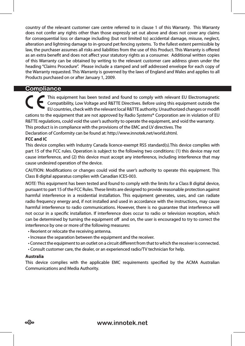 - 8 -- 8 - www.innotek.netcountry of the relevant customer care centre referred to in clause 1 of this Warranty.  This Warranty does not confer any rights other than those expressly set out above and does not cover any claims for consequential loss or damage including (but not limited to) accidental damage, misuse, neglect, alteration and lightning damage to in-ground pet fencing systems.  To the fullest extent permissible by law, the purchaser assumes all risks and liabilities from the use of this Product. This Warranty is oﬀ ered as an extra beneﬁ t and does not aﬀ ect your statutory rights as a consumer.  Additional written copies of this Warranty can be obtained by writing to the relevant customer care address given under the heading “Claims Procedure”.  Please include a stamped and self addressed envelope for each copy of the Warranty requested. This Warranty is governed by the laws of England and Wales and applies to all Products purchased on or after January 1, 2009.ComplianceComplianceThis equipment has been tested and found to comply with relevant EU Electromagnetic Compatibility, Low Voltage and R&amp;TTE Directives. Before using this equipment outside the EU countries, check with the relevant local R&amp;TTE authority. Unauthorized changes or modiﬁ  cations to the equipment that are not approved by Radio Systems® Corporation are in violation of EU R&amp;TTE regulations, could void the user’s authority to operate the equipment, and void the warranty.This product is in compliance with the provisions of the EMC and LV directives. TheDeclaration of Conformity can be found at: http://www.innotek.net/world.shtml.FCC and ICThis device complies with Industry Canada licence-exempt RSS standard(s).This device complies with part 15 of the FCC rules. Operation is subject to the following two conditions: (1) this device may not cause interference, and (2) this device must accept any interference, including interference that may cause undesired operation of the device.CAUTION: Modiﬁ cations or changes could void the user’s authority to operate this equipment. This Class B digital apparatus complies with Canadian ICES-003.NOTE: This equipment has been tested and found to comply with the limits for a Class B digital device, pursuant to part 15 of the FCC Rules. These limits are designed to provide reasonable protection against harmful interference in a residential installation. This equipment generates, uses, and can radiate radio frequency energy and, if not installed and used in accordance with the instructions, may cause harmful interference to radio communications. However, there is no guarantee that interference will not occur in a speciﬁ c installation. If interference does occur to radio or television reception, which can be determined by turning the equipment oﬀ   and on, the user is encouraged to try to correct the interference by one or more of the following measures:    • Reorient or relocate the receiving antenna.   • Increase the separation between the equipment and the receiver.   • Connect the equipment to an outlet on a circuit diﬀ  erent from that to which the receiver is connected.    • Consult customer care, the dealer, or an experienced radio/TV technician for help. AustraliaThis device complies with the applicable EMC requirements speciﬁ ed by the ACMA Australian Communications and Media Authority.