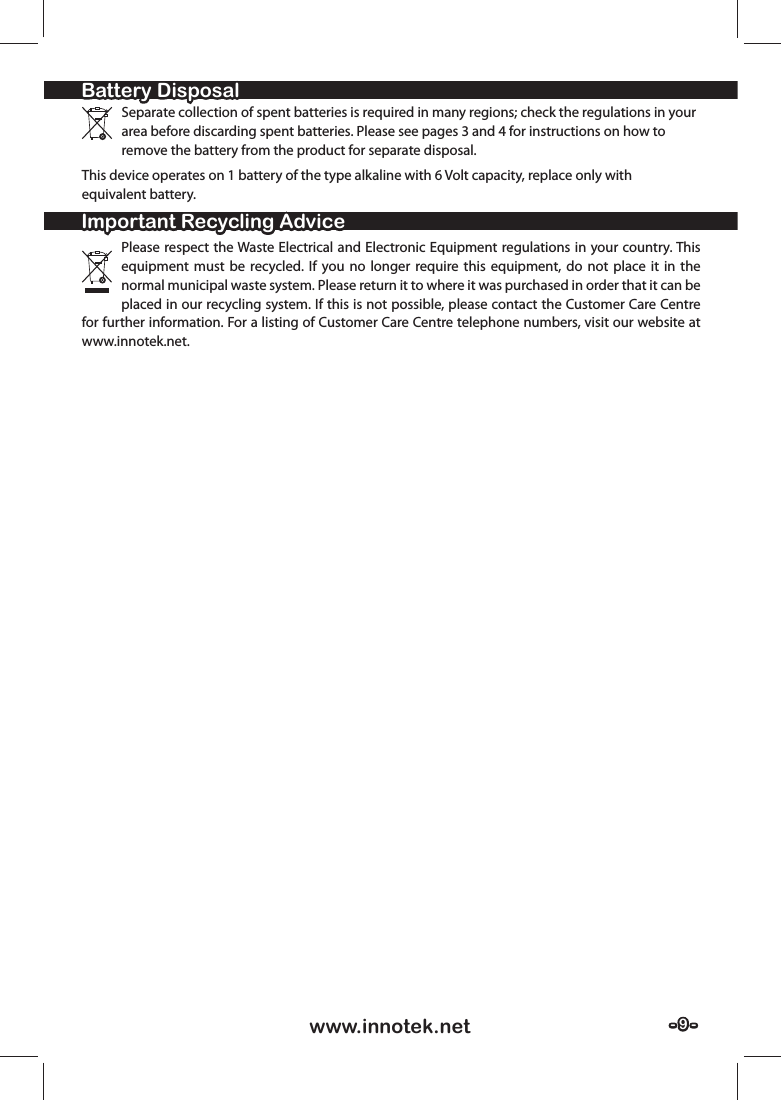 - 9 -- 9 -www.innotek.netSeparate collection of spent batteries is required in many regions; check the regulations in your area before discarding spent batteries. Please see pages 3 and 4 for instructions on how to remove the battery from the product for separate disposal. This device operates on 1 battery of the type alkaline with 6 Volt capacity, replace only with equivalent battery.Please respect the Waste Electrical and Electronic Equipment regulations in your country. This equipment must be recycled. If you no longer require this equipment, do not place it in the normal municipal waste system. Please return it to where it was purchased in order that it can be placed in our recycling system. If this is not possible, please contact the Customer Care Centre for further information. For a listing of Customer Care Centre telephone numbers, visit our website at www.innotek.net.Battery DisposalBattery DisposalImportant Recycling AdviceImportant Recycling Advice
