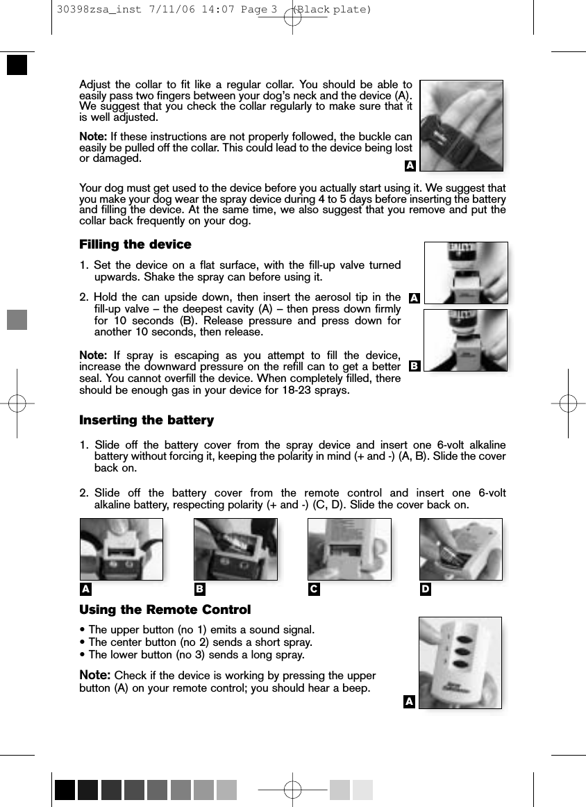 Adjust the collar to fit like a regular collar. You should be able to easily pass two fingers between your dog’s neck and the device (A).We suggest that you check the collar regularly to make sure that itis well adjusted.Note: If these instructions are not properly followed, the buckle caneasily be pulled off the collar. This could lead to the device being lostor damaged. Your dog must get used to the device before you actually start using it. We suggest thatyou make your dog wear the spray device during 4 to 5 days before inserting the batteryand filling the device. At the same time, we also suggest that you remove and put thecollar back frequently on your dog.Filling the device1. Set the device on a flat surface, with the fill-up valve turnedupwards. Shake the spray can before using it. 2. Hold the can upside down, then insert the aerosol tip in the fill-up valve – the deepest cavity (A) – then press down firmlyfor 10 seconds (B). Release pressure and press down foranother 10 seconds, then release.Note: If spray is escaping as you attempt to fill the device,increase the downward pressure on the refill can to get a betterseal. You cannot overfill the device. When completely filled, thereshould be enough gas in your device for 18-23 sprays. Inserting the battery1. Slide off the battery cover from the spray device and insert one 6-volt alkaline battery without forcing it, keeping the polarity in mind (+ and -) (A, B). Slide the coverback on. 2.Slide off the battery cover from the remote control and insert one 6-volt alkaline battery, respecting polarity (+ and -) (C, D). Slide the cover back on. Using the Remote Control • The upper button (no 1) emits a sound signal.• The center button (no 2) sends a short spray. • The lower button (no 3) sends a long spray. Note: Check if the device is working by pressing the upper button (A) on your remote control; you should hear a beep. AABCDAAB30398zsa_inst  7/11/06  14:07  Page 3    (Black plate)