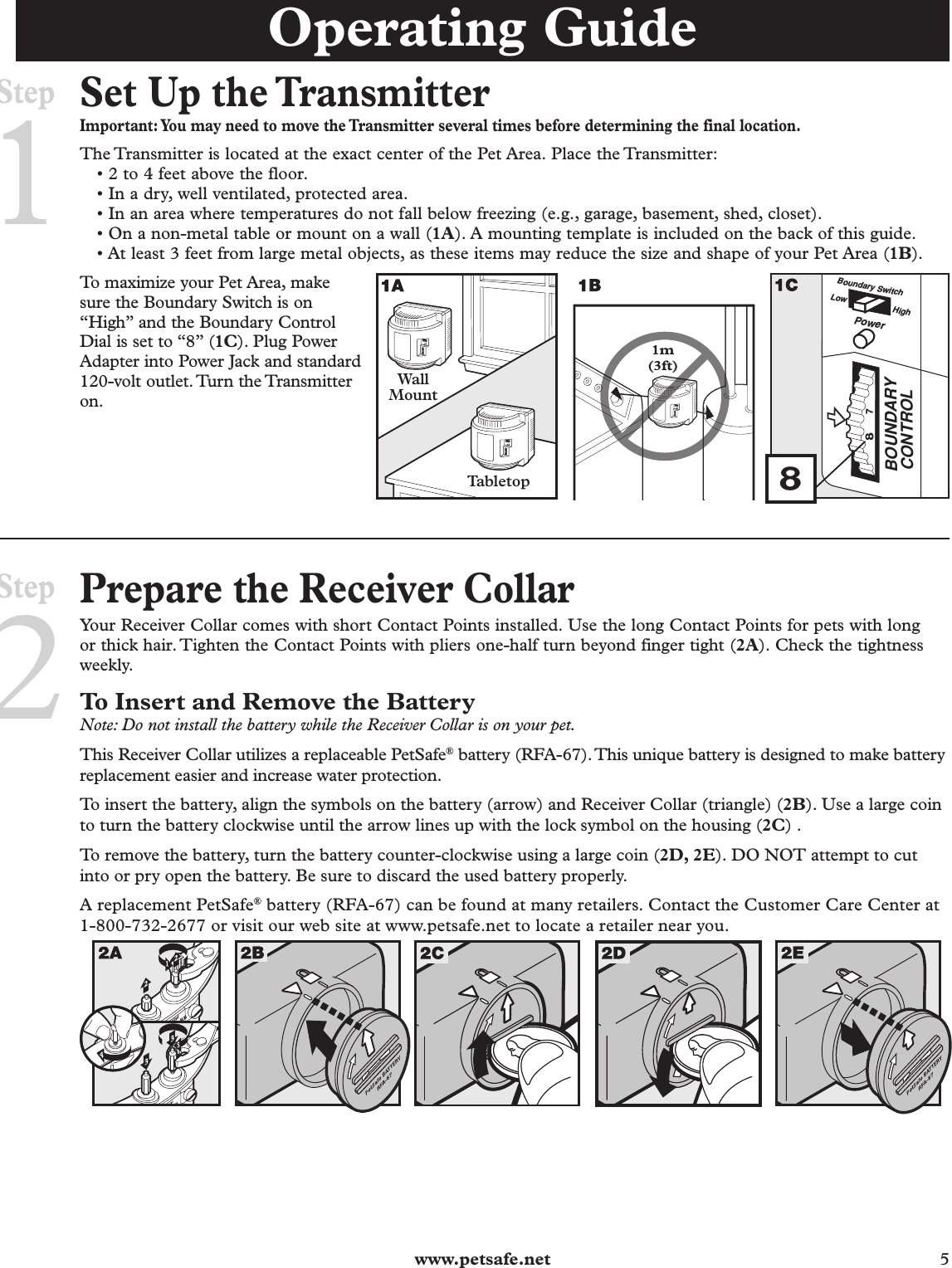  www.petsafe.net 5 Set Up the TransmitterImportant: You may need to move the Transmitter several times before determining the final location.The Transmitter is located at the exact center of the Pet Area. Place the Transmitter:• 2 to 4 feet above the floor.• In a dry, well ventilated, protected area.• In an area where temperatures do not fall below freezing (e.g., garage, basement, shed, closet).• On a non-metal table or mount on a wall (1A). A mounting template is included on the back of this guide.• At least 3 feet from large metal objects, as these items may reduce the size and shape of your Pet Area (1B).To maximize your Pet Area, make sure the Boundary Switch is on “High” and the Boundary Control Dial is set to “8” (1C). Plug Power Adapter into Power Jack and standard 120-volt outlet. Turn the Transmitter on. Prepare the Receiver CollarYour Receiver Collar comes with short Contact Points installed. Use the long Contact Points for pets with long or thick hair. Tighten the Contact Points with pliers one-half turn beyond finger tight (2A). Check the tightness weekly. To Insert and Remove the BatteryNote: Do not install the battery while the Receiver Collar is on your pet.This Receiver Collar utilizes a replaceable PetSafe® battery (RFA-67). This unique battery is designed to make battery replacement easier and increase water protection. To insert the battery, align the symbols on the battery (arrow) and Receiver Collar (triangle) (2B). Use a large coin to turn the battery clockwise until the arrow lines up with the lock symbol on the housing (2C) . To remove the battery, turn the battery counter-clockwise using a large coin (2D, 2E). DO NOT attempt to cut into or pry open the battery. Be sure to discard the used battery properly.A replacement PetSafe® battery (RFA-67) can be found at many retailers. Contact the Customer Care Center at 1-800-732-2677 or visit our web site at www.petsafe.net to locate a retailer near you.WWW PATIEN332A-674125Step2Operating GuideStep1BOUNDARYCONTROL78PowerBoundary SwitchLow High81m(3ft)Wal lMountTabletop