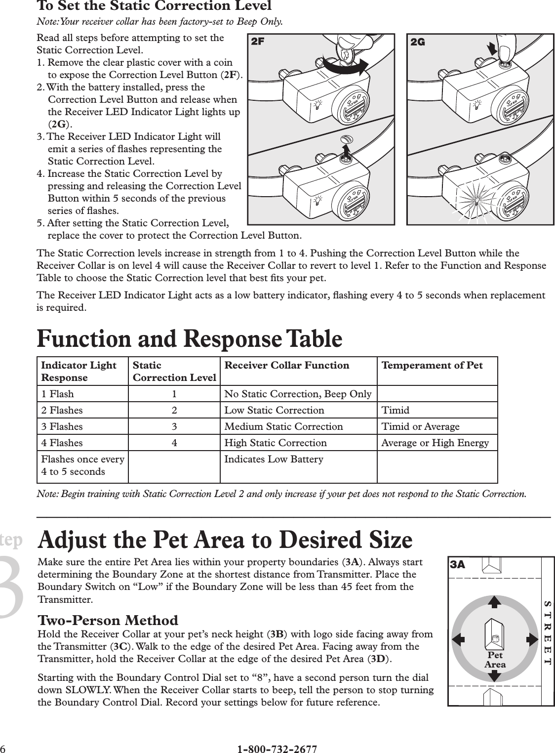 6  1-800-732-2677Step3To Set the Static Correction LevelNote: Your receiver collar has been factory-set to Beep Only.Read all steps before attempting to set the Static Correction Level.1. Remove the clear plastic cover with a coin to expose the Correction Level Button (2F).2. With the battery installed, press the Correction Level Button and release when the Receiver LED Indicator Light lights up (2G).3. The Receiver LED Indicator Light will emit a series of ﬂ ashes representing the Static Correction Level.4. Increase the Static Correction Level by pressing and releasing the Correction Level Button within 5 seconds of the previous series of ﬂ ashes.5. After setting the Static Correction Level,  replace the cover to protect the Correction Level Button.The Static Correction levels increase in strength from 1 to 4. Pushing the Correction Level Button while the Receiver Collar is on level 4 will cause the Receiver Collar to revert to level 1. Refer to the Function and Response Table to choose the Static Correction level that best ﬁ ts your pet.The Receiver LED Indicator Light acts as a low battery indicator, ﬂ ashing every 4 to 5 seconds when replacement is required.Function and Response TableIndicator Light ResponseStatic Correction LevelReceiver Collar Function Temperament of Pet1 Flash 1 No Static Correction, Beep Only2 Flashes 2 Low Static Correction Timid3 Flashes 3 Medium Static Correction Timid or Average4 Flashes 4 High Static Correction Average or High EnergyFlashes once every 4 to 5 secondsIndicates Low BatteryNote: Begin training with Static Correction Level 2 and only increase if your pet does not respond to the Static Correction.__________________________________________________Adjust the Pet Area to Desired SizeMake sure the entire Pet Area lies within your property boundaries (3A). Always start determining the Boundary Zone at the shortest distance from Transmitter. Place the Boundary Switch on “Low” if the Boundary Zone will be less than 45 feet from the Transmitter.Two-Person MethodHold the Receiver Collar at your pet’s neck height (3B) with logo side facing away from the Transmitter  (3C). Walk to the edge of the desired Pet Area. Facing away from the Transmitter, hold the Receiver Collar at the edge of the desired Pet Area (3D). Starting with the Boundary Control Dial set to “8”, have a second person turn the dial down SLOWLY. When the Receiver Collar starts to beep, tell the person to stop turning the Boundary Control Dial. Record your settings below for future reference.PetAreaSTREET3A