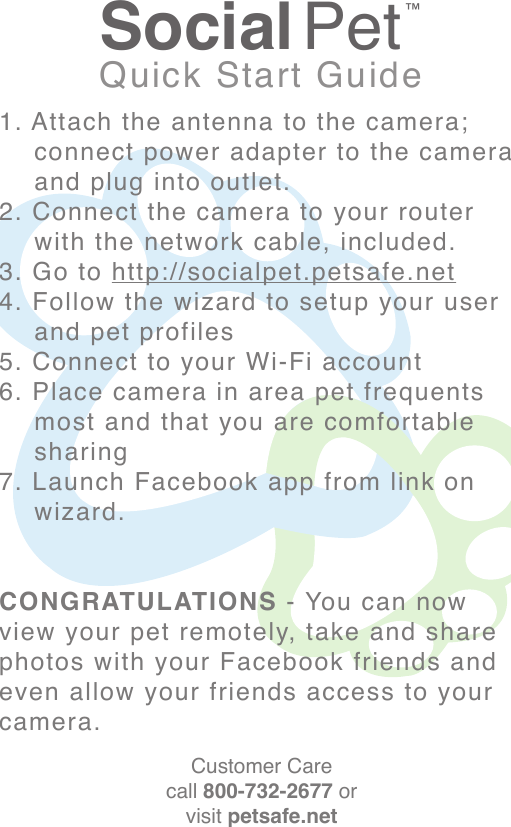 Social Pet™Quick Start Guide1. Attach the antenna to the camera;     connect power adapter to the camera     and plug into outlet.2. Connect the camera to your router     with the network cable, included.3. Go to http://socialpet.petsafe.net4. Follow the wizard to setup your user      and pet profiles5. Connect to your Wi-Fi account6. Place camera in area pet frequents     most and that you are comfortable     sharing7. Launch Facebook app from link on     wizard.CONGRATULATIONS - You can now view your pet remotely, take and share photos with your Facebook friends and even allow your friends access to your camera.Customer Carecall 800-732-2677 orvisit petsafe.net