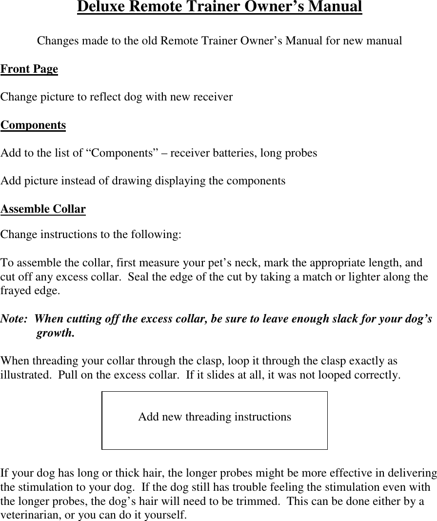 Deluxe Remote Trainer Owner’s ManualChanges made to the old Remote Trainer Owner’s Manual for new manualFront PageChange picture to reflect dog with new receiverComponentsAdd to the list of “Components” – receiver batteries, long probesAdd picture instead of drawing displaying the componentsAssemble CollarChange instructions to the following:To assemble the collar, first measure your pet’s neck, mark the appropriate length, andcut off any excess collar.  Seal the edge of the cut by taking a match or lighter along thefrayed edge.Note:  When cutting off the excess collar, be sure to leave enough slack for your dog’sgrowth.When threading your collar through the clasp, loop it through the clasp exactly asillustrated.  Pull on the excess collar.  If it slides at all, it was not looped correctly.If your dog has long or thick hair, the longer probes might be more effective in deliveringthe stimulation to your dog.  If the dog still has trouble feeling the stimulation even withthe longer probes, the dog’s hair will need to be trimmed.  This can be done either by aveterinarian, or you can do it yourself.Add new threading instructions