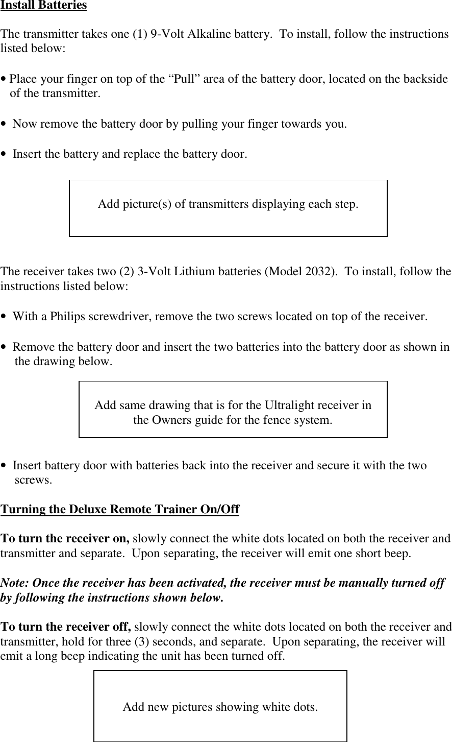 Install BatteriesThe transmitter takes one (1) 9-Volt Alkaline battery.  To install, follow the instructionslisted below:• Place your finger on top of the “Pull” area of the battery door, located on the backsideof the transmitter.•  Now remove the battery door by pulling your finger towards you.•  Insert the battery and replace the battery door.The receiver takes two (2) 3-Volt Lithium batteries (Model 2032).  To install, follow theinstructions listed below:•  With a Philips screwdriver, remove the two screws located on top of the receiver.•  Remove the battery door and insert the two batteries into the battery door as shown inthe drawing below.•  Insert battery door with batteries back into the receiver and secure it with the twoscrews.Turning the Deluxe Remote Trainer On/OffTo turn the receiver on, slowly connect the white dots located on both the receiver andtransmitter and separate.  Upon separating, the receiver will emit one short beep.Note: Once the receiver has been activated, the receiver must be manually turned offby following the instructions shown below.To turn the receiver off, slowly connect the white dots located on both the receiver andtransmitter, hold for three (3) seconds, and separate.  Upon separating, the receiver willemit a long beep indicating the unit has been turned off.Add picture(s) of transmitters displaying each step.Add same drawing that is for the Ultralight receiver inthe Owners guide for the fence system.Add new pictures showing white dots.