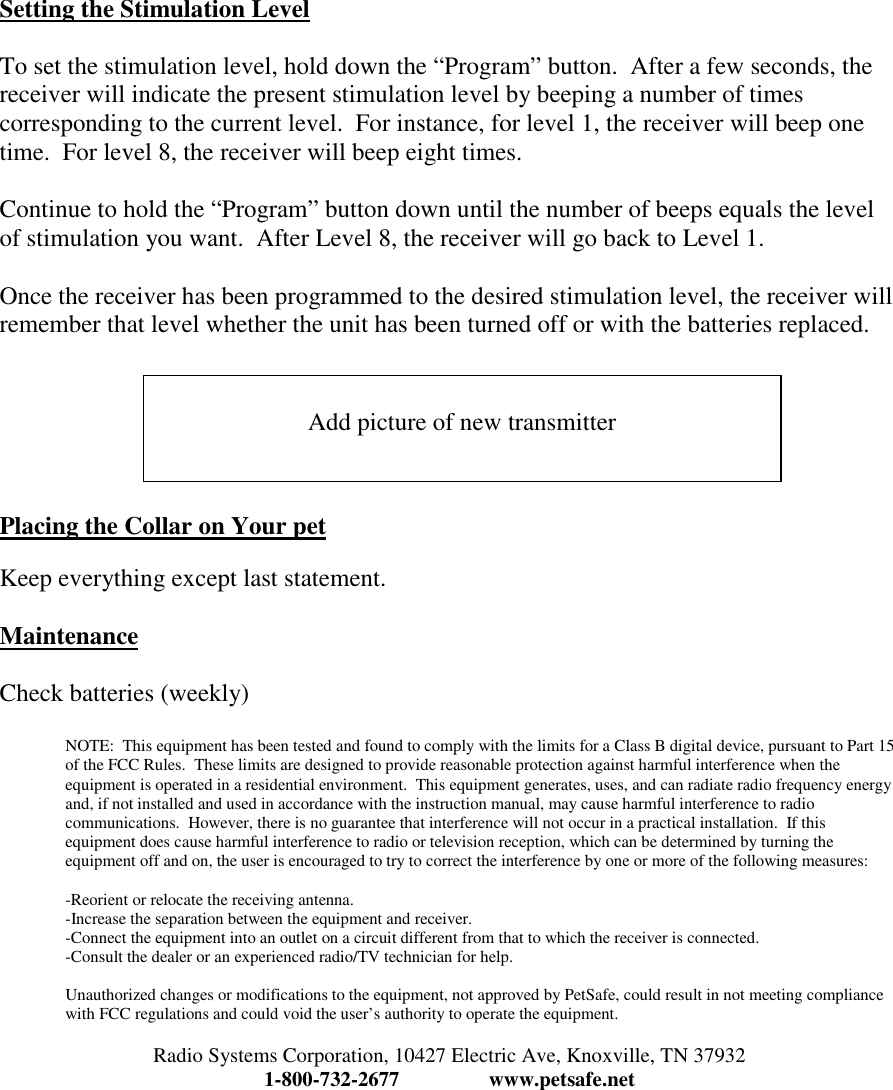 Setting the Stimulation LevelTo set the stimulation level, hold down the “Program” button.  After a few seconds, thereceiver will indicate the present stimulation level by beeping a number of timescorresponding to the current level.  For instance, for level 1, the receiver will beep onetime.  For level 8, the receiver will beep eight times.Continue to hold the “Program” button down until the number of beeps equals the levelof stimulation you want.  After Level 8, the receiver will go back to Level 1.Once the receiver has been programmed to the desired stimulation level, the receiver willremember that level whether the unit has been turned off or with the batteries replaced.Placing the Collar on Your petKeep everything except last statement.MaintenanceCheck batteries (weekly)NOTE:  This equipment has been tested and found to comply with the limits for a Class B digital device, pursuant to Part 15of the FCC Rules.  These limits are designed to provide reasonable protection against harmful interference when theequipment is operated in a residential environment.  This equipment generates, uses, and can radiate radio frequency energyand, if not installed and used in accordance with the instruction manual, may cause harmful interference to radiocommunications.  However, there is no guarantee that interference will not occur in a practical installation.  If thisequipment does cause harmful interference to radio or television reception, which can be determined by turning theequipment off and on, the user is encouraged to try to correct the interference by one or more of the following measures:-Reorient or relocate the receiving antenna.-Increase the separation between the equipment and receiver.-Connect the equipment into an outlet on a circuit different from that to which the receiver is connected.-Consult the dealer or an experienced radio/TV technician for help.Unauthorized changes or modifications to the equipment, not approved by PetSafe, could result in not meeting compliancewith FCC regulations and could void the user’s authority to operate the equipment.Radio Systems Corporation, 10427 Electric Ave, Knoxville, TN 379321-800-732-2677 www.petsafe.netAdd picture of new transmitter