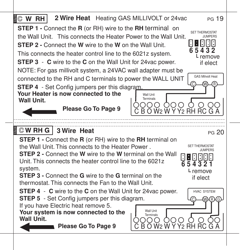 STEP 1 - Connect the R (or RH) wire to the RH terminal  on the Wall Unit.   This connects the Heater Power to the Wall Unit.STEP 2 - Connect the W wire to the W on the Wall Unit.This connects the heater control line to the 6021z system.STEP 3  -  C wire to the C on the Wall Unit for 24vac power.NOTE: For gas millivolt system, a 24VAC wall adapter must be connected to the RH and C terminals to power the WALL UNITSTEP 4  - Set Config jumpers per this diagram.Your Heater is now connected to the Wall Unit.                           Please Go To Page 9PG 192 Wire Heat   Heating GAS MILLIVOLT or 24vacPG 203 Wire  HeatWall Unit TerminalsWall Unit TerminalsWRCGAS Milivolt HeatC B O W2 W Y Y2 RH RC G AWR GCHVAC  SYSTEMC B O W2 W Y Y2 RH RC G ASTEP 1 - Connect the R (or RH) wire to the RH terminal on the Wall Unit. This connects to the Heater Power .STEP 2 - Connect the W wire to the W terminal on the Wall Unit. This connects the heater control line to the 6021z system.STEP 3 - Connect the G wire to the G terminal on the thermostat. This connects the Fan to the Wall Unit.STEP 4  -  C wire to the C on the Wall Unit for 24vac power.STEP 5  - Set Config jumpers per this diagram. If you have Electric heat remove 5.Your system is now connected to the Wall Unit.                       Please Go To Page 9WIRES WIRES6 5 4 3 2  SET THERMOSTATJUMPERSSET THERMOSTATJUMPERS6 5 4 3 2 1remove if electremove if elect