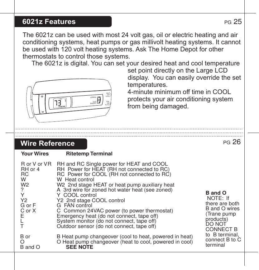 The6021zcanbeusedwithmost24voltgas,oilorelectricheatingandairconditioningsystems,heatpumpsorgasmillivoltheatingsystems.Itcannotbeusedwith120voltheatingsystems.AskTheHomeDepotforotherthermostatstocontrolthosesystems.The6021zisdigital.YoucansetyourdesiredheatandcooltemperaturesetpointdirectlyontheLargeLCDdisplay.Youcaneasilyoverridethesettemperatures.4-minuteminimumofftimeinCOOLprotectsyourairconditioningsystemfrombeingdamaged.6021zFeaturesWireReferenceYour Wires Ritetemp TerminalR or V or VR   RH and RC Single power for HEAT and COOLRH or 4     RH  Power for HEAT (RH not connected to RC)RC      RC  Power for COOL (RH not connected to RC)W      W  Heat controlW2      W2  2nd stage HEAT or heat pump auxiliary heat?      A  3rd wire for zoned hot water heat (see zoned)Y      Y  COOL controlY2      Y2  2nd stage COOL controlG or F     G  FAN controlC or X     C  Common 24VAC power (to power thermostat)E        Emergency heat (do not connect, tape off)L        System monitor (do not connect, tape off)T        Outdoor sensor (do not connect, tape off)B or      B Heat pump changeover (cool to heat, powered in heat)O      O Heat pump changeover (heat to cool, powered in cool)B and O        SEE NOTE     PG 25PG 26B and O NOTE:  If there are both B and O wires (Trane pump products) DO NOT CONNECT B to  B terminal, connect B to C terminalHEATHEATCOOLOFFFANAUTOONNORMALSAVEENERGY