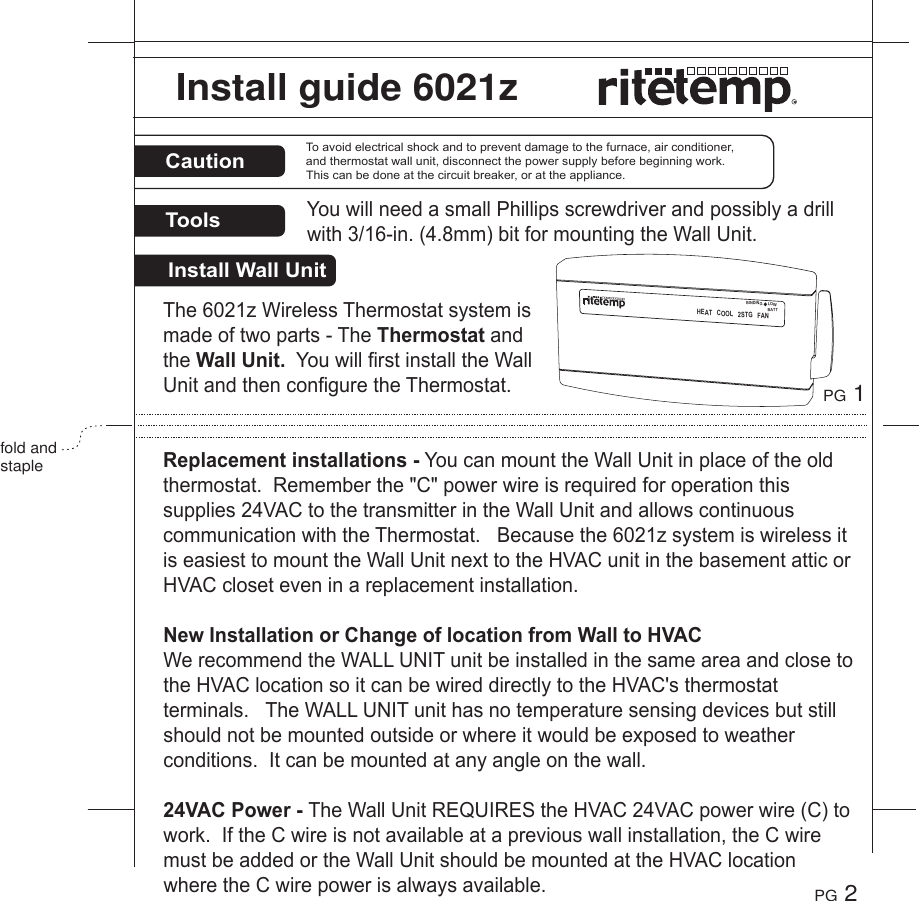 InstallWallUnitCautionToolsToavoidelectricalshockandtopreventdamagetothefurnace,airconditioner,andthermostatwallunit,disconnectthepowersupplybeforebeginningwork.Thiscanbedoneatthecircuitbreaker,orattheappliance.The6021zWirelessThermostatsystemismadeoftwoparts-TheThermostatandtheWallUnit.YouwillfirstinstalltheWallUnitandthenconfiguretheThermostat.Replacementinstallations-YoucanmounttheWallUnitinplaceoftheoldthermostat.Rememberthe"C"powerwireisrequiredforoperationthissupplies24VACtothetransmitterintheWallUnitandallowscontinuouscommunicationwiththeThermostat.Becausethe6021zsystemiswirelessitiseasiesttomounttheWallUnitnexttotheHVACunitinthebasementatticorHVACcloseteveninareplacementinstallation.NewInstallationorChangeoflocationfromWalltoHVACWerecommendtheWALLUNITunitbeinstalledinthesameareaandclosetotheHVAClocationsoitcanbewireddirectlytotheHVAC'sthermostatterminals.TheWALLUNITunithasnotemperaturesensingdevicesbutstillshouldnotbemountedoutsideorwhereitwouldbeexposedtoweatherconditions.Itcanbemountedatanyangleonthewall.24VACPower-TheWallUnitREQUIREStheHVAC24VACpowerwire(C)towork.IftheCwireisnotavailableatapreviouswallinstallation,theCwiremustbeaddedortheWallUnitshouldbemountedattheHVAClocationwheretheCwirepowerisalwaysavailable.YouwillneedasmallPhillipsscrewdriverandpossiblyadrillwith3/16-in.(4.8mm)bitformountingtheWallUnit.PG 1fold and staplePG 2Install guide 6021zHEATCOOL2STGFANBINDINGLOWBATT