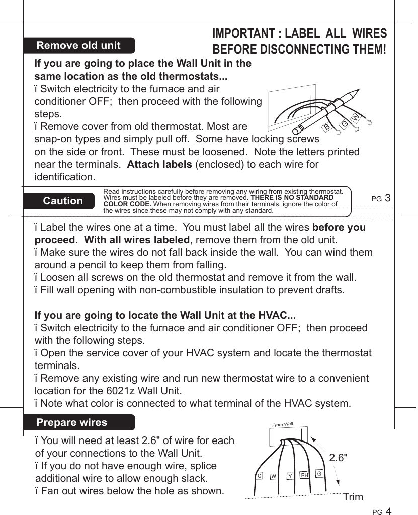 RemoveoldunitPreparewiresIMPORTANT:LABELALLWIRESBEFOREDISCONNECTINGTHEM!IfyouaregoingtoplacetheWallUnitinthesamelocationastheoldthermostats...&iuml;SwitchelectricitytothefurnaceandairconditionerOFF;thenproceedwiththefollowingsteps.&iuml;Removecoverfromoldthermostat.Mostaresnap-ontypesandsimplypulloff.Somehavelockingscrewsonthesideorfront.Thesemustbeloosened.Notethelettersprintedneartheterminals.Attachlabels(enclosed)toeachwireforidentification.&iuml;Labelthewiresoneatatime.Youmustlabelallthewiresbeforeyouproceed.Withallwireslabeled,removethemfromtheoldunit.&iuml;Makesurethewiresdonotfallbackinsidethewall.Youcanwindthemaroundapenciltokeepthemfromfalling.&iuml;Loosenallscrewsontheoldthermostatandremoveitfromthewall.&iuml;Fillwallopeningwithnon-combustibleinsulationtopreventdrafts.IfyouaregoingtolocatetheWallUnitattheHVAC...&iuml;SwitchelectricitytothefurnaceandairconditionerOFF;thenproceedwiththefollowingsteps.&iuml;OpentheservicecoverofyourHVACsystemandlocatethethermostatterminals.&iuml;Removeanyexistingwireandrunnewthermostatwiretoaconvenientlocationforthe6021zWallUnit.&iuml;NotewhatcolorisconnectedtowhatterminaloftheHVACsystem.PG 3PG 4BGWCautionReadinstructionscarefullybeforeremovinganywiringfromexistingthermostat.Wiresmustbelabeledbeforetheyareremoved.THEREISNOSTANDARDCOLORCODE.Whenremovingwiresfromtheirterminals,ignorethecolorofthewiressincethesemaynotcomplywithanystandard.&iuml;Youwillneedatleast2.6"ofwireforeachofyourconnectionstotheWallUnit.&iuml;Ifyoudonothaveenoughwire,spliceadditionalwiretoallowenoughslack.&iuml;Fanoutwiresbelowtheholeasshown.From WallGCYRHWTrim2.6"