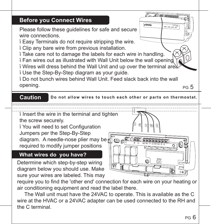 BeforeyouConnectWiresCaution Donotallowwirestotoucheachotherorpartsonthermostat.Pleasefollowtheseguidelinesforsafeandsecurewireconnections.&iuml;EasyTerminalsdonotrequirestrippingthewire.&iuml;Clipanybarewirefrompreviousinstallation.&iuml;Takecarenottodamagethelabelsforeachwireinhandling.&iuml;FanwiresoutasillustratedwithWallUnitbelowthewallopening.&iuml;WireswilldressbehindtheWallUnitandupovertheterminalarea.&iuml;UsetheStep-By-Stepdiagramasyourguide.&iuml;DonotbunchwiresbehindWallUnit.Feedslackbackintothewallopening.&iuml;Insertthewireintheterminalandtightenthescrewsecurely.&iuml;YouwillneedtosetConfigurationJumperspertheStep-By-Stepdiagram.Aneedle-nosepliermayberequiredtomodifyjumperpositionsPG 5PG 6Determinewhichstep-by-stepwiringdiagrambelowyoushoulduse.Makesureyourwiresarelabeled.Thismayrequireyoutofindthe'otherend'connectionforeachwireonyourheatingorairconditioningequipmentandreadthelabelthere.TheWallunitmusthavethe24VACtooperate.ThisisavailableastheCwireattheHVACora24VACadaptercanbeusedconnectedtotheRHandtheCterminal.Whatwiresdoyouhave?GCYRHWRESETC            B    O      W2 W1 Y1 Y2 RH RC G  ARESETC            B    O      W2 W1 Y1 Y2 RH RC G  AHEATCOOL2STGFANBINDINGLOWBATT