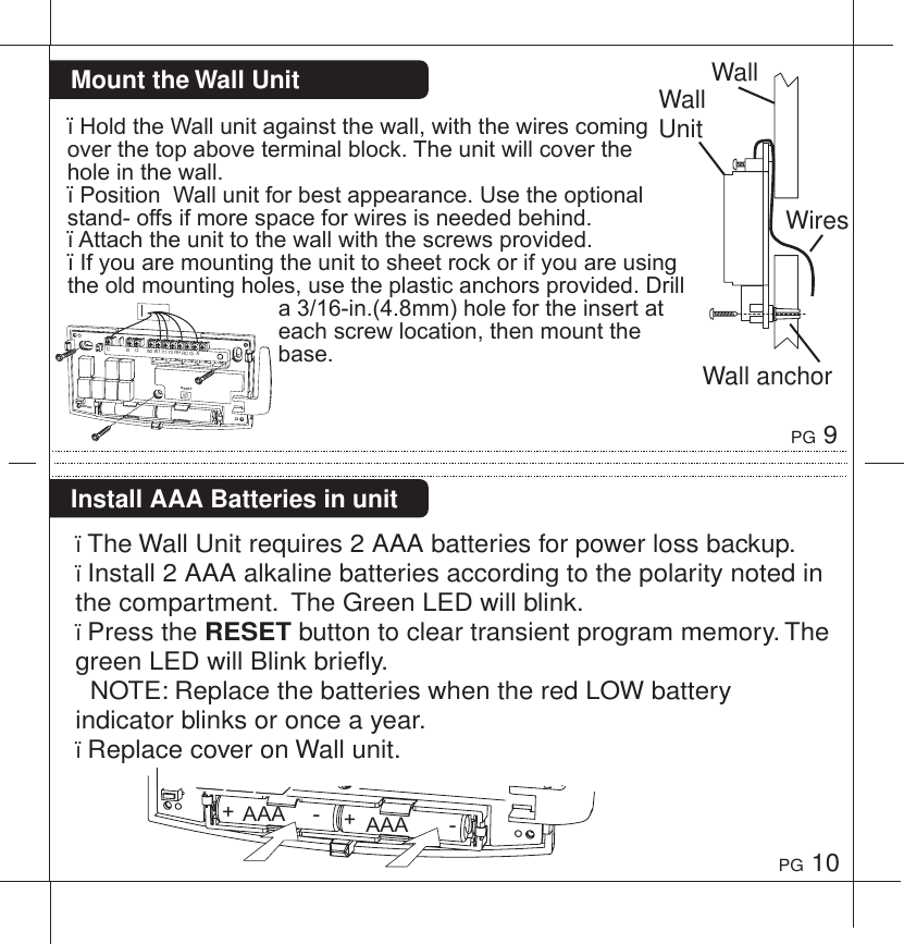 PG 9PG 10Install AAA Batteries in unit&iuml;The Wall Unit requires 2 AAA batteries for power loss backup. &iuml;Install 2 AAA alkaline batteries according to the polarity noted in the compartment.  The Green LED will blink.&iuml;Press the RESET button to clear transient program memory. The green LED will Blink briefly.  NOTE: Replace the batteries when the red LOW battery indicator blinks or once a year.&iuml;Replace cover on Wall unit.WallWiresWall UnitWall anchor&iuml;HoldtheWallunitagainstthewall,withthewirescomingoverthetopaboveterminalblock.Theunitwillcovertheholeinthewall.&iuml;PositionWallunitforbestappearance.Usetheoptionalstand-offsifmorespaceforwiresisneededbehind.&iuml;Attachtheunittothewallwiththescrewsprovided.&iuml;Ifyouaremountingtheunittosheetrockorifyouareusingtheoldmountingholes,usetheplasticanchorsprovided.Drilla3/16-in.(4.8mm)holefortheinsertateachscrewlocation,thenmountthebase.Mount the Wall UnitRESETBINDINGC            B    O      W2 W1 Y1 Y2 RH RC G  AAAA+-AAA+-