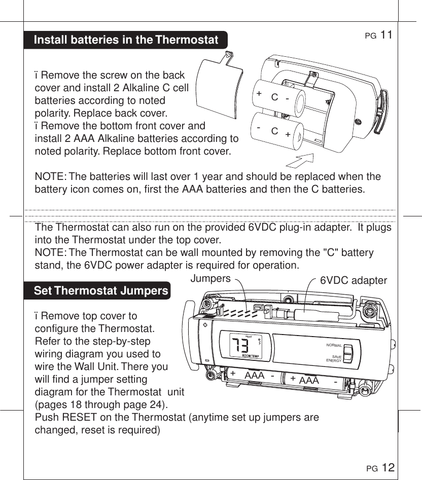 Install batteries in the Thermostat Set Thermostat Jumpers &iuml;Remove the screw on the back cover and install 2 Alkaline C cell batteries according to noted polarity. Replace back cover.&iuml;Remove the bottom front cover and install 2 AAA Alkaline batteries according to noted polarity. Replace bottom front cover.NOTE: The batteries will last over 1 year and should be replaced when the battery icon comes on, first the AAA batteries and then the C batteries. The Thermostat can also run on the provided 6VDC plug-in adapter.  It plugs into the Thermostat under the top cover.NOTE: The Thermostat can be wall mounted by removing the "C" battery stand, the 6VDC power adapter is required for operation.&iuml;Remove top cover to configure the Thermostat. Refer to the step-by-step wiring diagram you used to wire the Wall Unit. There you will find a jumper setting diagram for the Thermostat  unit (pages 18 through page 24). Push RESET on the Thermostat (anytime set up jumpers are changed, reset is required)PG 11PG 126VDC adapterJumpersCCAAA AAA++++----HEATNORMALSAVEENERGY