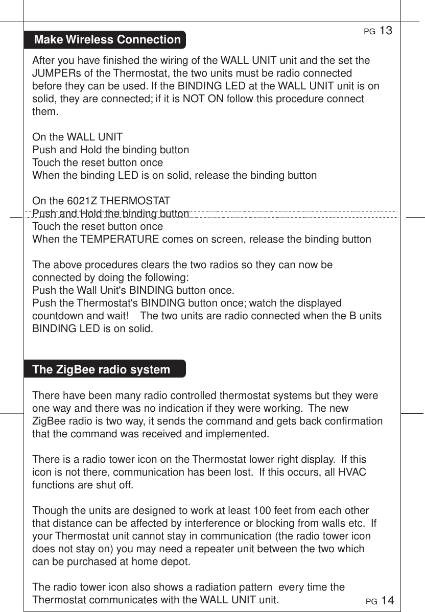 Make Wireless ConnectionPG 13PG 14After you have finished the wiring of the WALL UNIT unit and the set the JUMPERs of the Thermostat, the two units must be radio connected before they can be used. If the BINDING LED at the WALL UNIT unit is on solid, they are connected; if it is NOT ON follow this procedure connect them. On the WALL UNITPush and Hold the binding buttonTouch the reset button onceWhen the binding LED is on solid, release the binding buttonOn the 6021Z THERMOSTATPush and Hold the binding buttonTouch the reset button onceWhen the TEMPERATURE comes on screen, release the binding button The above procedures clears the two radios so they can now be connected by doing the following:Push the Wall Unit's BINDING button once.Push the Thermostat's BINDING button once; watch the displayed countdown and wait!    The two units are radio connected when the B units BINDING LED is on solid.The ZigBee radio systemThere have been many radio controlled thermostat systems but they were one way and there was no indication if they were working.  The new ZigBee radio is two way, it sends the command and gets back confirmation that the command was received and implemented.There is a radio tower icon on the Thermostat lower right display.  If this icon is not there, communication has been lost.  If this occurs, all HVAC functions are shut off.Though the units are designed to work at least 100 feet from each other that distance can be affected by interference or blocking from walls etc.  If your Thermostat unit cannot stay in communication (the radio tower icon does not stay on) you may need a repeater unit between the two which can be purchased at home depot.The radio tower icon also shows a radiation pattern  every time the Thermostat communicates with the WALL UNIT unit. 