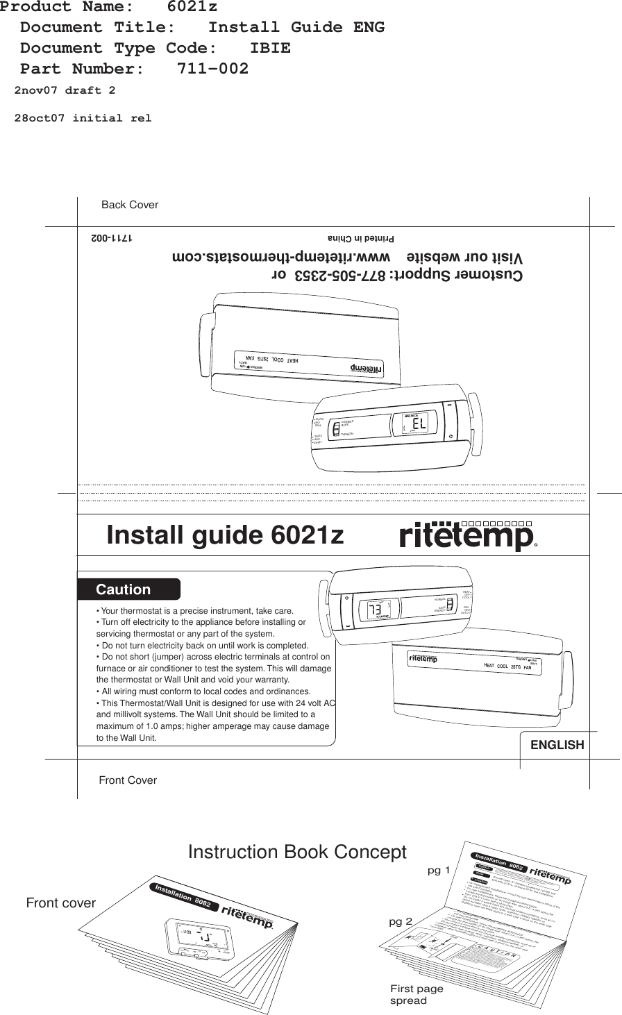 &bull; Your thermostat is a precise instrument, take care.&bull; Turn off electricity to the appliance before installing or servicing thermostat or any part of the system. &bull; Do not turn electricity back on until work is completed.&bull; Do not short (jumper) across electric terminals at control on furnace or air conditioner to test the system. This will damage the thermostat or Wall Unit and void your warranty.&bull; All wiring must conform to local codes and ordinances.&bull; This Thermostat/Wall Unit is designed for use with 24 volt AC and millivolt systems. The Wall Unit should be limited to a maximum of 1.0 amps; higher amperage may cause damage to the Wall Unit. CautionFront CoverBack Cover2nov07draft228oct07initialrel1711-002Install guide 6021zCustomer Support: 877-505-2353  or   Visit our website    www.ritetemp-thermostats.com                                Printed in ChinaInstallation  8082RESETMENU PROGRAMFront coverpg 1pg 2Instruction Book ConceptFirst page spreadC  A  U  T  I  O  NYour thermostat is a precise instrument.Please handle it with care.Turn off electricity to the appliance before installing or servicing thermostat or any part of the system. Do not turn electricity back on until work is completed.Do not short (jumper) across electric terminals at control on furnace or air conditioner to test the system. This will damage the thermostat and void your warranty.All wiring must conform to local codes and ordinances.This thermostat is designed for use with 24 volt AC and millivolt systems. The thermostat should be limited to a maximum of 1.0 amps; higher amperage may cause damage to the thermostat. On replacement installations, mount the new thermostat in place of the old one if possible. On new Installations, follow the guidelines listed below. Locate the thermostat on an inside wall, about 5 ft. (1.5m) above the floor, and in a room that is used often.Do not install it where there are unusual heating conditions, such as: in direct sunlight; near a lamp, radio, television, radiator register, or fireplace; near hot water pipes in a wall; near a stove on the other side of a wall.Good5ft.(1.5m)PG 2Installation  80821  LocationCautionTools To avoid electrical shock and to prevent damage to the furnace, air conditioner, and thermostat, disconnect the power supply before beginning work. This can be done at the circuit breaker, or at the appliance.On replacement installations, mount the new thermostat in place of the old one if possible. On new Installations, follow the guidelines listed below. Locate the thermostat on an inside wall, about 5 ft. (1.5m) above the floor, and in a room that is used often.Do not install it where there are unusual heating conditions, such as: in direct sunlight; near a lamp, radio, television, radiator register, or fireplace; near hot water pipes in a wall; near a stove on the other side You will need  #1 Phillips screwdriver (small) andDrill with 3/16-in. (4.8mm) bit for this installation.ENGLISHHEATCOOL2STGFANBINDINGLOWBATTHEATHEATCOOLOFFFANAUTOONNORMALSAVEENERGYHEATCOOL2STGFANBINDINGLOWBATTHEATHEATCOOLOFFFANAUTOONNORMALSAVEENERGYProduct Name:   6021z    Document Title:   Install Guide ENG    Document Type Code:   IBIE    Part Number:   711-002  