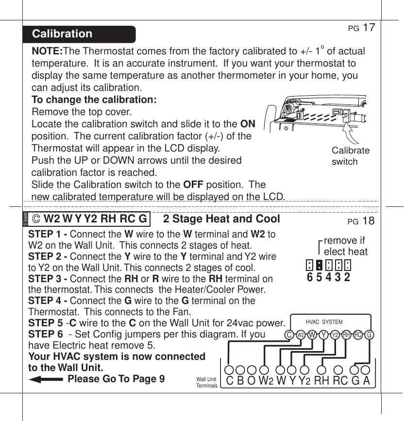 STEP 1 - Connect the W wire to the W terminal and W2 to W2 on the Wall Unit.  This connects 2 stages of heat.STEP 2 - Connect the Y wire to the Y terminal and Y2 wire  to Y2 on the Wall Unit. This connects 2 stages of cool.STEP 3 - Connect the RH or R wire to the RH terminal on the thermostat. This connects  the Heater/Cooler Power.STEP 4 - Connect the G wire to the G terminal on the Thermostat.  This connects to the Fan.STEP 5 -C wire to the C on the Wall Unit for 24vac power.STEP 6  - Set Config jumpers per this diagram. If you have Electric heat remove 5.Your HVAC system is now connected to the Wall Unit.              Please Go To Page 9PG 18PG 17NOTE:The Thermostat comes from the factory calibrated to +/- 1o of actual temperature.  It is an accurate instrument.  If you want your thermostat to display the same temperature as another thermometer in your home, you can adjust its calibration.  To change the calibration:Remove the top cover.  Locate the calibration switch and slide it to the ON position.  The current calibration factor (+/-) of the Thermostat will appear in the LCD display.  Push the UP or DOWN arrows until the desired calibration factor is reached.  Slide the Calibration switch to the OFF position.  The new calibrated temperature will be displayed on the LCD.Calibration  W2 W Y Y2 RH RC G  2 Stage Heat and CoolWall Unit TerminalsY2W2W YRHRC GCHVAC  SYSTEMC B O W2 W Y Y2 RH RC G AWIRESCalibrate switchremove if elect heat6 5 4 3 2  