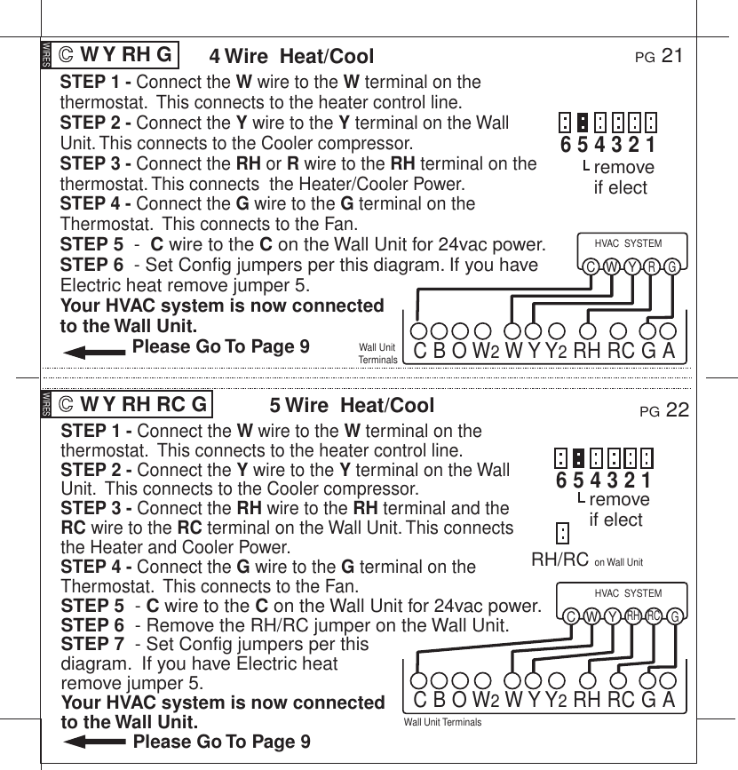STEP 1 - Connect the W wire to the W terminal on the thermostat.  This connects to the heater control line.STEP 2 - Connect the Y wire to the Y terminal on the Wall Unit.  This connects to the Cooler compressor.STEP 3 - Connect the RH wire to the RH terminal and the RC wire to the RC terminal on the Wall Unit. This connects  the Heater and Cooler Power.STEP 4 - Connect the G wire to the G terminal on the Thermostat.  This connects to the Fan.STEP 5  - C wire to the C on the Wall Unit for 24vac power.STEP 6  - Remove the RH/RC jumper on the Wall Unit.STEP 7  - Set Config jumpers per this diagram.  If you have Electric heat remove jumper 5.Your HVAC system is now connected to the Wall Unit.              Please Go To Page 9STEP 1 - Connect the W wire to the W terminal on the thermostat.  This connects to the heater control line.STEP 2 - Connect the Y wire to the Y terminal on the Wall Unit. This connects to the Cooler compressor.STEP 3 - Connect the RH or R wire to the RH terminal on the thermostat. This connects  the Heater/Cooler Power.STEP 4 - Connect the G wire to the G terminal on the Thermostat.  This connects to the Fan.STEP 5  -  C wire to the C on the Wall Unit for 24vac power.STEP 6  - Set Config jumpers per this diagram. If you have Electric heat remove jumper 5.Your HVAC system is now connected to the Wall Unit.              Please Go To Page 9 W Y RH G PG 214 Wire  Heat/CoolWall Unit TerminalsYWR GCHVAC  SYSTEMC B O W2 W Y Y2 RH RC G AWIRES W Y RH RC G PG 225 Wire  Heat/CoolWall Unit TerminalsYWRH RC GCHVAC  SYSTEMC B O W2 W Y Y2 RH RC G AWIRESremove if electremove if elect6 5 4 3 2 16 5 4 3 2 1RH/RC on Wall Unit 