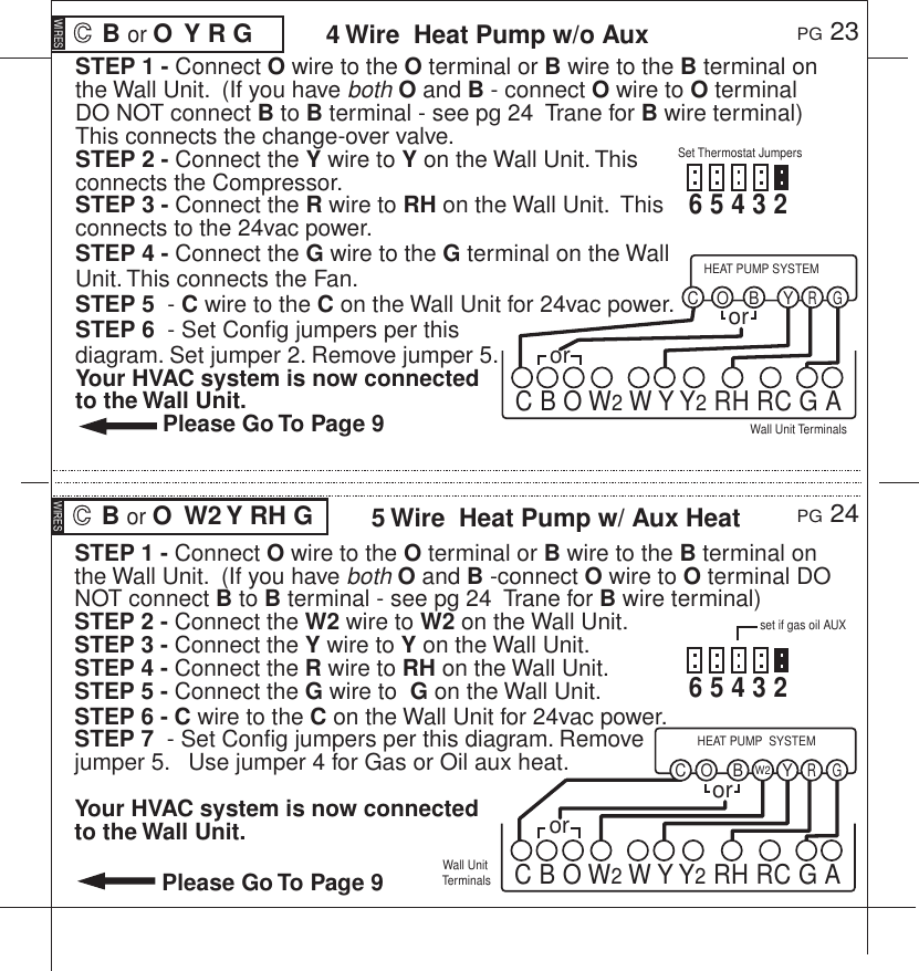 STEP 1 - Connect O wire to the O terminal or B wire to the B terminal on the Wall Unit.  (If you have both O and B - connect O wire to O terminal DO NOT connect B to B terminal - see pg 24  Trane for B wire terminal) This connects the change-over valve.STEP 2 - Connect the Y wire to Y on the Wall Unit. This connects the Compressor.STEP 3 - Connect the R wire to RH on the Wall Unit.  This connects to the 24vac power.STEP 4 - Connect the G wire to the G terminal on the Wall Unit. This connects the Fan.STEP 5  - C wire to the C on the Wall Unit for 24vac power.STEP 6  - Set Config jumpers per this diagram. Set jumper 2. Remove jumper 5. Your HVAC system is now connected to the Wall Unit.  Please Go To Page 9 B or O  Y R G PG 23PG 244 Wire  Heat Pump w/o AuxWIRESSTEP 1 - Connect O wire to the O terminal or B wire to the B terminal on the Wall Unit.  (If you have both O and B -connect O wire to O terminal DO NOT connect B to B terminal - see pg 24  Trane for B wire terminal) STEP 2 - Connect the W2 wire to W2 on the Wall Unit. STEP 3 - Connect the Y wire to Y on the Wall Unit. STEP 4 - Connect the R wire to RH on the Wall Unit. STEP 5 - Connect the G wire to  G on the Wall Unit. STEP 6 - C wire to the C on the Wall Unit for 24vac power.STEP 7  - Set Config jumpers per this diagram. Remove jumper 5.   Use jumper 4 for Gas or Oil aux heat.Your HVAC system is now connected to the Wall Unit.  Please Go To Page 9 B or O  W2 Y RH G  5 Wire  Heat Pump w/ Aux HeatWIRESWall Unit TerminalsWall Unit TerminalsSet Thermostat JumpersYBR GCHEAT PUMP SYSTEMOC B O W2 W Y Y2 RH RC G Aset if gas oil AUXororYW2BR GCHEAT PUMP  SYSTEMOC B O W2 W Y Y2 RH RC G Aoror6 5 4 3 2  6 5 4 3 2  