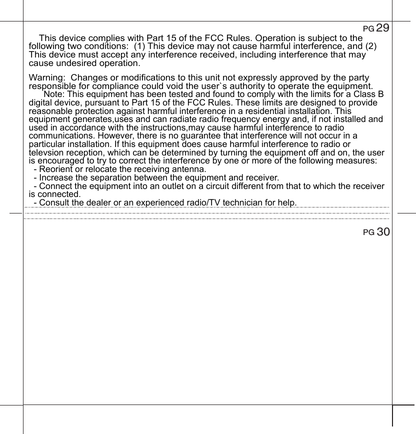  29    This device complies with Part 15 of the FCC Rules. Operation is subject to the following two conditions:  (1) This device may not cause harmful interference, and (2) This device must accept any interference received, including interference that may cause undesired operation.Warning:  Changes or modifications to this unit not expressly approved by the party responsible for compliance could void the user`s authority to operate the equipment.       Note: This equipment has been tested and found to comply with the limits for a Class B digital device, pursuant to Part 15 of the FCC Rules. These limits are designed to provide reasonable protection against harmful interference in a residential installation. This equipment generates,uses and can radiate radio frequency energy and, if not installed and used in accordance with the instructions,may cause harmful interference to radio communications. However, there is no guarantee that interference will not occur in a particular installation. If this equipment does cause harmful interference to radio or televsion reception, which can be determined by turning the equipment off and on, the user is encouraged to try to correct the interference by one or more of the following measures:  - Reorient or relocate the receiving antenna.  - Increase the separation between the equipment and receiver.  - Connect the equipment into an outlet on a circuit different from that to which the receiver is connected.  - Consult the dealer or an experienced radio/TV technician for help.PG 30PG